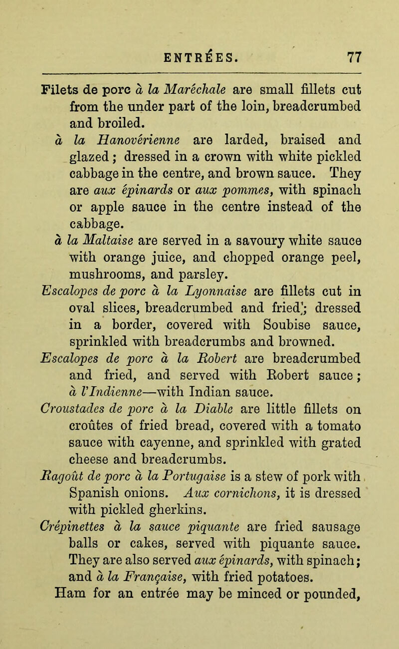Filets de pore d la Marechale are small fillets cut from the under part of the loin, breadcrumbed and broiled. a la Hanoverienne are larded, braised and glazed; dressed in a crown with white pickled cabbage in the centre, and brown sauce. They are aux epinards or aux pommes, with spinach or apple sauce in the centre instead of the cabbage. a, la Maltaise are served in a savoury white sauce with orange juice, and chopped orange peel, mushrooms, and parsley. Escalopes de pore a la Lyonnaise are fillets cut in oval slices, breadcrumbed and fried'; dressed in a border, covered with Soubise sauce, sprinkled with breadcrumbs and browned. Escalopes de pore a la Robert are breadcrumbed and fried, and served with Robert sauce; a I’Indienne—with Indian sauce. Croustades de pore a la Diablo are little fillets on croutes of fried bread, covered with a tomato sauce with cayenne, and sprinkled with grated cheese and breadcrumbs. Ragout de pore a la Portugaise is a stew of pork with Spanish onions. Aux cornichons, it is dressed with pickled gherkins. Crepinettes a, la sauce piquante are fried sausage balls or cakes, served with piquante sauce. They are also served aux epinards, with spinach; and a la Franqai.se, with fried potatoes. Ham for an entree may be minced or pounded,