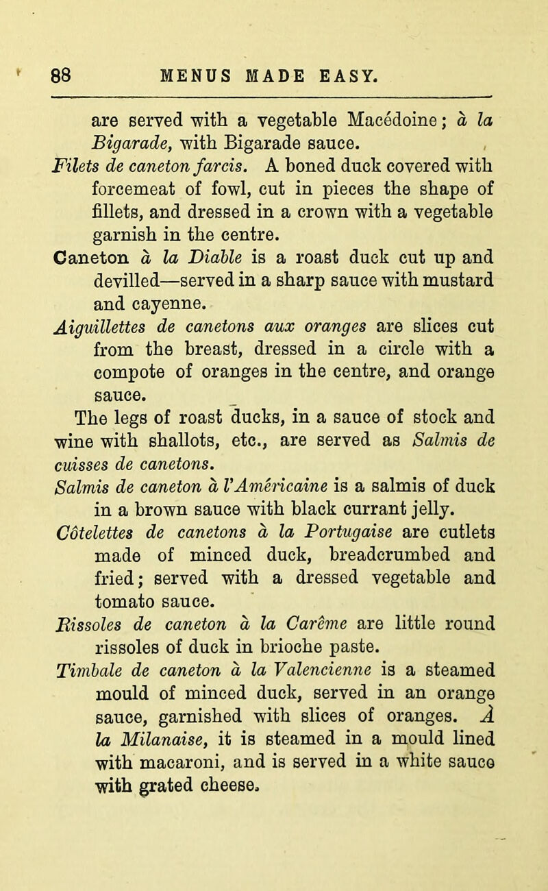 are served with a vegetable Macedoine; a la Bigarade, with Bigarade sauce. Filets de caneton farcis. A boned duck covered with forcemeat of fowl, cut in pieces the shape of fillets, and dressed in a crown with a vegetable garnish in the centre. Caneton a la Diable is a roast duck cut up and devilled—served in a sharp sauce with mustard and cayenne. Aiguillettes de canetons aux oranges are slices cut from the breast, dressed in a circle with a compote of oranges in the centre, and orange sauce. The legs of roast ducks, in a sauce of stock and wine with shallots, etc., are served as Salmis de cuisses de canetons. Salmis de caneton a VAmericaine is a salmis of duck in a brown sauce with black currant jelly. Cotelettes de canetons a la Portugaise are cutlets made of minced duck, breadcrumbed and fried; served with a dressed vegetable and tomato sauce. Rissoles de caneton a la Careme are little round rissoles of duck in brioche paste. Timbale de caneton a, la Valencienne is a steamed mould of minced duck, served in an orange sauce, garnished with slices of oranges. A la Milanaise, it is steamed in a mould lined with macaroni, and is served in a white sauco with grated cheese.