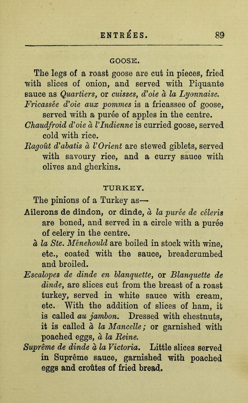 GOOSE. The legs of a roast goose are cut in pieces, fried ■with slices of onion, and served with Piquante sauce as Quartiers, or cuisses, d’oie a la Lyonnaise. Fricassee d’oie aux pommes is a fricassee of goose, served with a puree of apples in the centre. Chaudfroid d’oie a VIndienne is curried goose, served cold with rice. Ragout d’abatis d l’Orient are stewed giblets, served with savoury rice, and a curry sauce with olives and gherkins. TURKEY. The pinions of a Turkey as— Ailerons de dindon, or dinde, a la puree de celeris are boned, and served in a circle with a puree of celery in the centre. a la Ste. Menehould are boiled in stock with wine, etc., coated with the sauce, breadcrumbed and broiled. Escalopes de dinde en blanquette, or Blanquette de dinde, are slices cut from the breast of a roast turkey, served in white sauce with cream, etc. With the addition of slices of ham, it is called au jambon. Dressed with chestnuts, it is called a la Mancelle; or garnished with poached eggs, a la Reine. Supreme de dinde d la Victoria. Little slices served in Supreme sauce, garnished with poached eggs and croutes of fried bread.