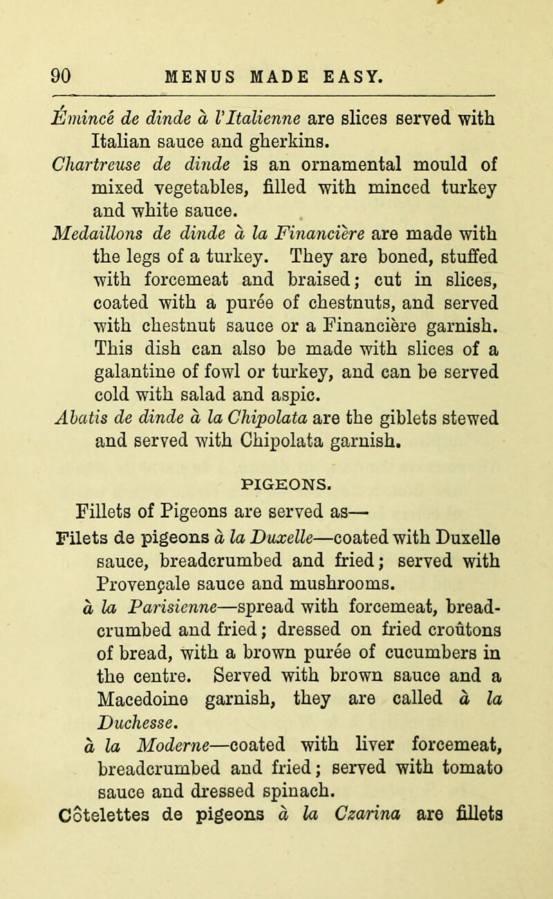 Emince de dinde a Vltalienne are slices served with Italian sauce and gherkins. Chartreuse de dinde is an ornamental mould of mixed vegetables, filled with minced turkey and white sauce. Medallions de dinde a la Financiere are made with the legs of a turkey. They are boned, stuffed with forcemeat and braised; cut in slices, coated with a puree of chestnuts, and served with chestnut sauce or a Financiere garnish. This dish can also be made with slices of a galantine of fowl or turkey, and can be served cold with salad and aspic. Abatis de dinde a, la Chipolata are the giblets stewed and served with Chipolata garnish. PIGEONS. Fillets of Pigeons are served as— Filets de pigeons a la Duxelle—coated with Duxelle sauce, breadcrumbed and fried; served with Provenpale sauce and mushrooms. a la Parisienne—spread with forcemeat, bread- crumbed and fried; dressed on fried croutons of bread, with a brown puree of cucumbers in the centre. Served with brown sauce and a Macedoine garnish, they are called d la Duchesse. d la Moderne—coated with liver forcemeat, breadcrumbed and fried; served with tomato sauce and dressed spinach. Cotelettes de pigeons d la Czarina are fillets