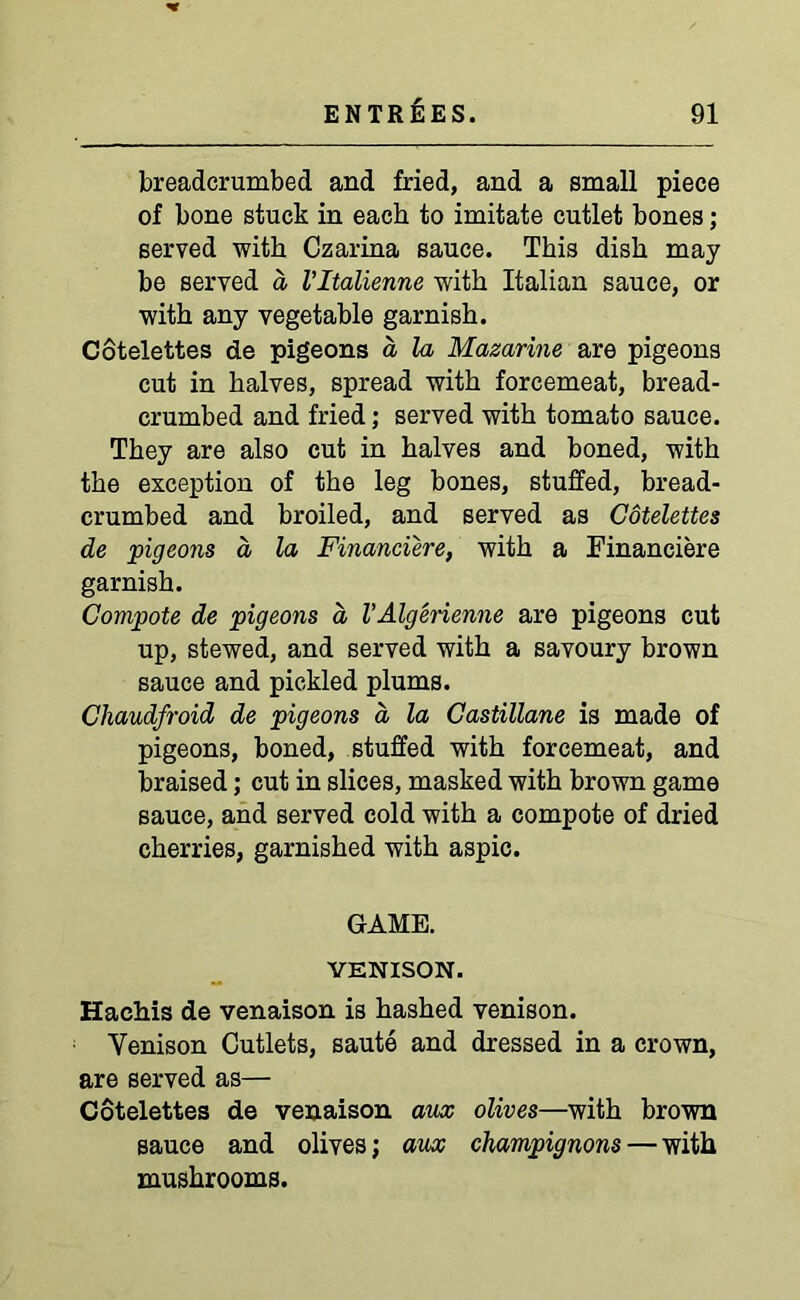 breadcrumbed and fried, and a small piece of bone stuck in each to imitate cutlet bones; served with Czarina sauce. This dish may be served a Vltalienne with Italian sauce, or with any vegetable garnish. Cotelettes de pigeons a la Mazarine are pigeons cut in halves, spread with forcemeat, bread- crumbed and fried; served with tomato sauce. They are also cut in halves and boned, with the exception of the leg bones, stuffed, bread- crumbed and broiled, and served as Cotelettes de pigeons d la Financiere, with a Financiere garnish. Compote de pigeons a, VAlgerienne are pigeons cut up, stewed, and served with a savoury brown sauce and pickled plums. Chaudfroid de pigeons a la Castillane is made of pigeons, boned, stuffed with forcemeat, and braised; cut in slices, masked with brown game sauce, and served cold with a compote of dried cherries, garnished with aspic. GAME. VENISON. Hachis de venaison is hashed venison. Venison Cutlets, saute and dressed in a crown, are served as— Cotelettes de venaison aux olives—with brown sauce and olives; aux champignons — with mushrooms.