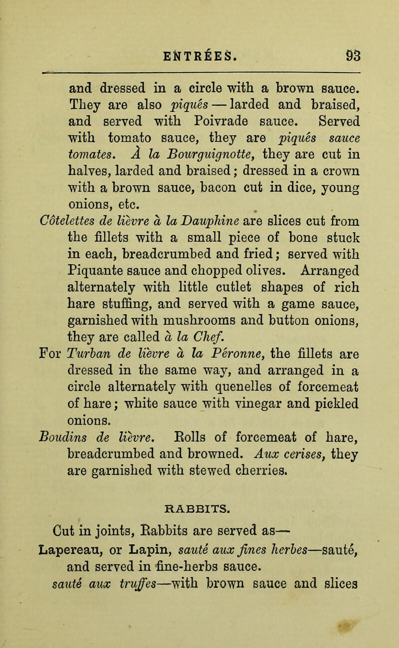 and dressed in a circle with a brown sauce. They are also piques — larded and braised, and served with Poivrade sauce. Served with tomato sauce, they are piques sauce tomates. A la Bourguignotte, they are cut in halves, larded and braised; dressed in a crown with a brown sauce, bacon cut in dice, young onions, etc. Cotelettes de lievre a la Dauphine are slices cut from the fillets with a small piece of bone stuck in each, breadcrumbed and fried; served with Piquante sauce and chopped olives. Arranged alternately with little cutlet shapes of rich hare stuffing, and served with a game sauce, garnished with mushrooms and button onions, they are called a la Clief. For Turban de lievre a la Peronne, the fillets are dressed in the same way, and arranged in a circle alternately with quenelles of forcemeat of hare; white sauce with vinegar and pickled onions. Boudins de lievre. Rolls of forcemeat of hare, breadcrumbed and browned. Aux cerises, they are garnished with stewed cherries. RABBITS. Cut in joints, Rabbits are served as— Lapereau, or Lapin, saute aux fines herbes—saute, and served in fine-herbs sauce. saute aux truffes—with brown sauce and slices