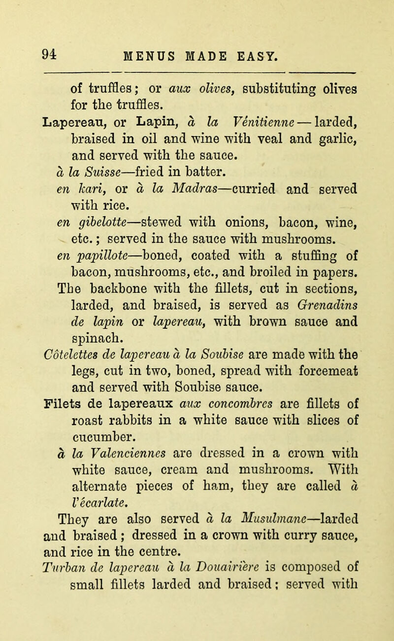 of truffles; or aux olives, substituting olives for the truffles. Lapereau, or Lapin, d la Venitienne— larded, braised in oil and wine with veal and garlic, and served with the sauce. a la Suisse—fried in batter. en kari, or a la Madras—curried and served with rice. en gibelotte—stewed with onions, bacon, wine, etc.; served in the sauce with mushrooms. en papillote—boned, coated with a stuffing of bacon, mushrooms, etc., and broiled in papers. The backbone with the fillets, cut in sections, larded, and braised, is served as Grenadins de lapin or lapereau, with brown sauce and spinach. Cotelettes de lapereau d la Soubise are made with the legs, cut in two, boned, spread with forcemeat and served with Soubise sauce. Filets de lapereaux aux concombrcs are fillets of roast rabbits in a white sauce with slices of cucumber. d la Valenciennes are dressed in a crown with white sauce, cream and mushrooms. With alternate pieces of ha,m, they are called d Vecarlate. They are also served d la Musulmanc—larded and braised; dressed in a crown with curry sauce, and rice in the centre. Turban de lapereau a la Douairi'ere is composed of small fillets larded and braised; served with