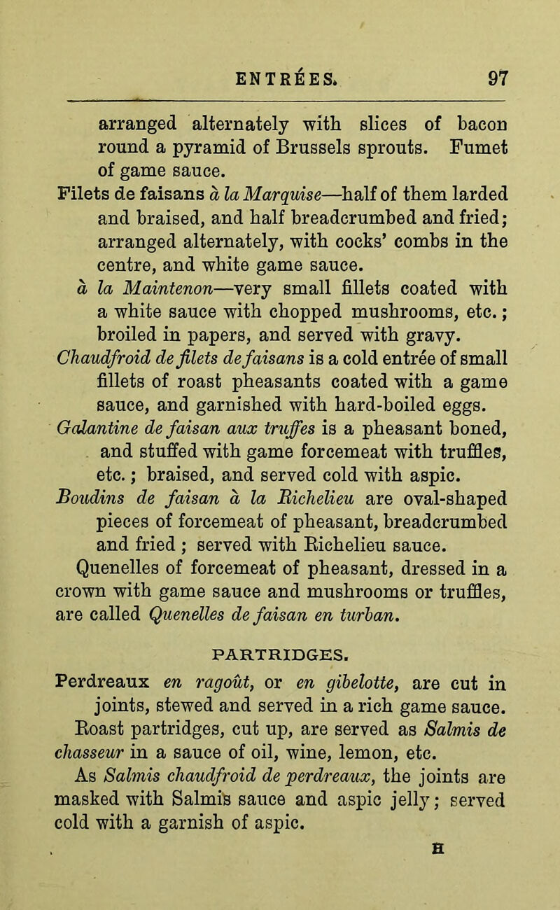 arranged alternately with slices of bacon round a pyramid of Brussels sprouts. Fumet of game sauce. Filets de faisans a la Marquise—half of them larded and braised, and half breadcrumbed and fried; arranged alternately, with cocks’ combs in the centre, and white game sauce. a la Maintenon—very small fillets coated with a white sauce with chopped mushrooms, etc.; broiled in papers, and served with gravy. Chaudfroid de filets de faisans is a cold entree of small fillets of roast pheasants coated with a game sauce, and garnished with hard-boiled eggs. Galantine defaisan aux truffes is a pheasant boned, and stuffed with game forcemeat with truffles, etc.; braised, and served cold with aspic. Boudins de faisan a, la Richelieu are oval-shaped pieces of forcemeat of pheasant, breadcrumbed and fried ; served with Richelieu sauce. Quenelles of forcemeat of pheasant, dressed in a crown with game sauce and mushrooms or truffles, are called Quenelles de faisan en turban. PARTRIDGES. Perdreaux en ragout, or en gibelotte, are cut in joints, stewed and served in a rich game sauce. Roast partridges, cut up, are served as Salmis de chasseur in a sauce of oil, wine, lemon, etc. As Salmis chaudfroid de perdreaux, the joints are masked with Salmis sauce and aspic jelly; served cold with a garnish of aspic. H