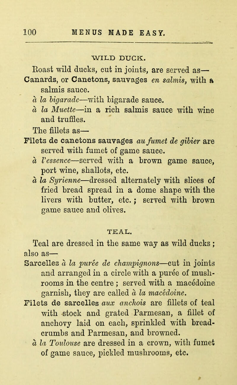 WILD DUCK. Boast wild ducks, cut in joints, are served as— Canards, or Canetons, sauvages en salmis, with a salmis sauce. a la bigarade—with bigarade sauce. a la Muette—in a rich salmis sauce with wine and truffles. The fillets as— Filets de canetons sauvages aufumet de gibier are served with fumet of game sauce. a Vessence—served with a brown game sauce, port wine, shallots, etc. a la Syrienne—dressed alternately with slices of fried bread spread in a dome shape with the livers with butter, etc.; served with brown game sauce and olives. TEAL. Teal are dressed in the same way as wild ducks; also as— Sarcelles a la puree de champignons—cut in joints and arranged in a circle with a puree of mush- rooms in the centre ; served with a macedoine garnish, they are called d la macedoine. Filets de sarcelles aux ancliois are fillets of teal with stock and grated Parmesan, a fillet of anchovy laid on each, sprinkled with bread- crumbs and Parmesan, and browned. a la Toulouse are dressed in a crown, with fumet of game sauce, pickled mushrooms, etc.