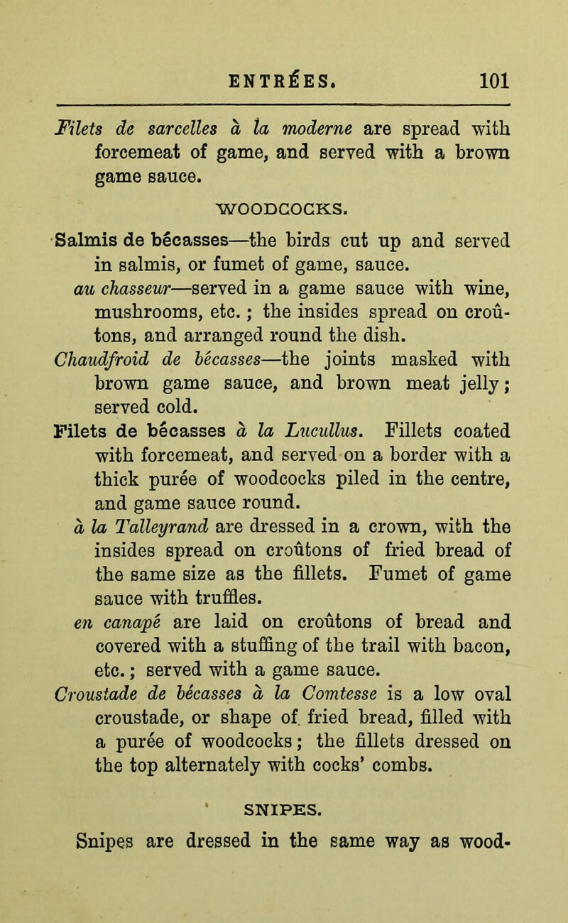 Filets de sarcelles a la moderne are spread with forcemeat of game, and served with a brown game sauce. WOODCOCKS. Salmis de beeasses—the birds cut up and served in salmis, or fumet of game, sauce. au chasseur—served in a game sauce with wine, mushrooms, etc.; the insides spread on crou- tons, and arranged round the dish. Chaudfroid de beeasses—the joints masked with brown game sauce, and brown meat jelly; served cold. Filets de beeasses a la Lucullus. Fillets coated with forcemeat, and served on a border with a thick puree of woodcocks piled in the centre, and game sauce round. a la Talleyrand are dressed in a crown, with the insides spread on croutons of fried bread of the same size as the fillets. Fumet of game sauce with truffles. en canape are laid on croutons of bread and covered with a stuffing of the trail with bacon, etc.; served with a game sauce. Crousiade de beeasses a la Comtesse is a low oval croustade, or shape of fried bread, filled with a puree of woodcocks; the fillets dressed on the top alternately with cocks’ combs. SNIPES. Snipes are dressed in the same way as wood-