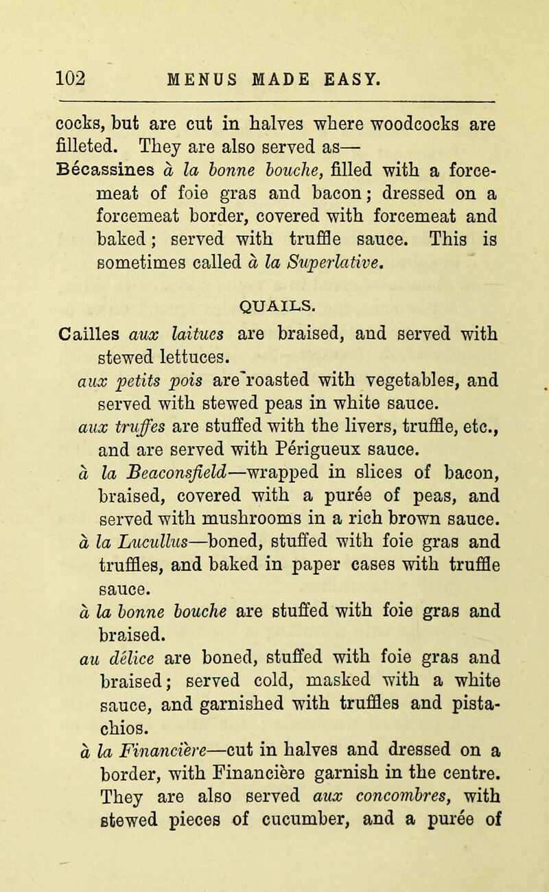 cocks, but are cut in halves where woodcocks are filleted. They are also served as— Becassines a la bonne bouclie, filled with a force- meat of foie gras and bacon; dressed on a forcemeat border, covered with forcemeat and baked; served with truffle sauce. This is sometimes called a la Superlative. QUAILS. Cailles aux laitues are braised, and served with stewed lettuces. aux petits pois are'roasted with vegetables, and served with stewed peas in white sauce. aux truffes are stuffed with the livers, truffle, etc., and are served with Perigueux sauce. a la Beaconsfield—wrapped in slices of bacon, braised, covered with a puree of peas, and served with mushrooms in a rich brown sauce. a la Lucullus—boned, stuffed with foie gras and truffles, and baked in paper cases with truffle sauce. a la bonne louche are stuffed with foie gras and braised. au delice are boned, stuffed with foie gras and braised; served cold, masked with a white sauce, and garnished with truffles and pista- chios. a la Financi'ere—cut in halves and dressed on a border, with Financiere garnish in the centre. They are also served aux concombres, with stewed pieces of cucumber, and a puree of