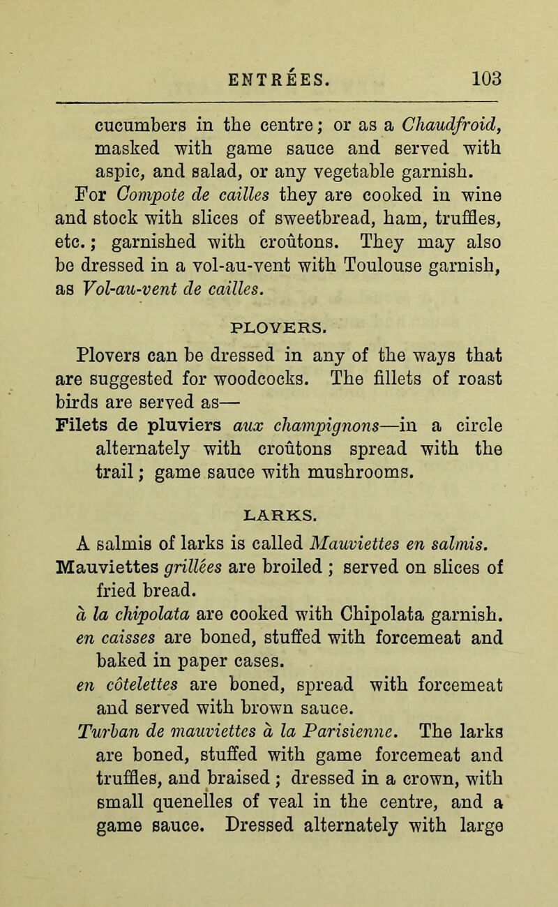 cucumbers in the centre; or as a Chaudfroid, masked with game sauce and served with aspic, and salad, or any vegetable garnish. For Compote de cailles they are cooked in wine and stock with slices of sweetbread, ham, truffles, etc.; garnished with croutons. They may also be dressed in a vol-au-vent with Toulouse garnish, as Vol-au-vent de cailles. PLOVERS. Plovers can be dressed in any of the ways that are suggested for woodcocks. The fillets of roast birds are served as— Filets de pluviers aux champignons—in a circle alternately with croutons spread with the trail; game sauce with mushrooms. LARKS. A salmis of larks is called Mauviettes en salmis. Mauviettes grillees are broiled ; served on slices of fried bread. a la chipolata are cooked with Chipolata garnish. en caisses are boned, stuffed with forcemeat and baked in paper cases. en cotelettes are boned, spread with forcemeat and served with brown sauce. Turban de mauviettes a la Parisienne. The larks are boned, stuffed with game forcemeat and truffles, and braised; dressed in a crown, with small quenelles of veal in the centre, and a game sauce. Dressed alternately with large