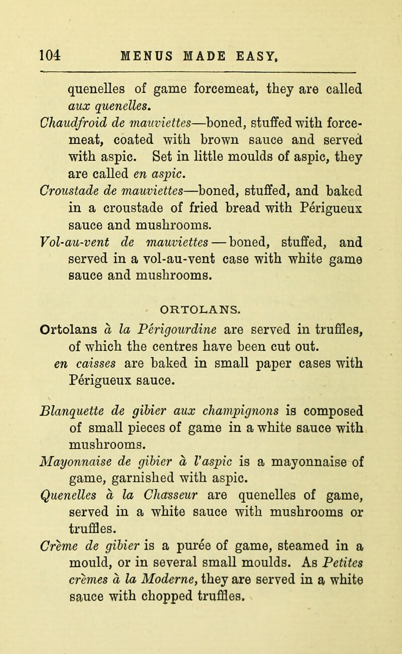 quenelles of game forcemeat, they are called aux quenelles. Chaudfroid de mauviettes—boned, stuffed with force- meat, coated with brown sauce and served with aspic. Set in little moulds of aspic, they are called en aspic. Croustade de mauviettes—honed, stuffed, and baked in a croustade of fried bread with Perigueux sauce and mushrooms. Vol-au-vent de mauviettes — boned, stuffed, and served in a vol-au-vent case with white game sauce and mushrooms. ORTOLANS. Ortolans d la Perigourdine are served in truffles, of which the centres have been cut out. en caisses are baked in small paper cases with Perigueux sauce. Blanquette de gibier aux champignons is composed of small pieces of game in a white sauce with mushrooms. Mayonnaise de gibier d Vaspic is a mayonnaise of game, garnished with aspic. Quenelles a la Chasseur are quenelles of game, served in a white sauce with mushrooms or truffles. Creme de gibier is a puree of game, steamed in a mould, or in several small moulds. As Petites cremes a la Moderne, they are served in a white sauce with chopped truffles.