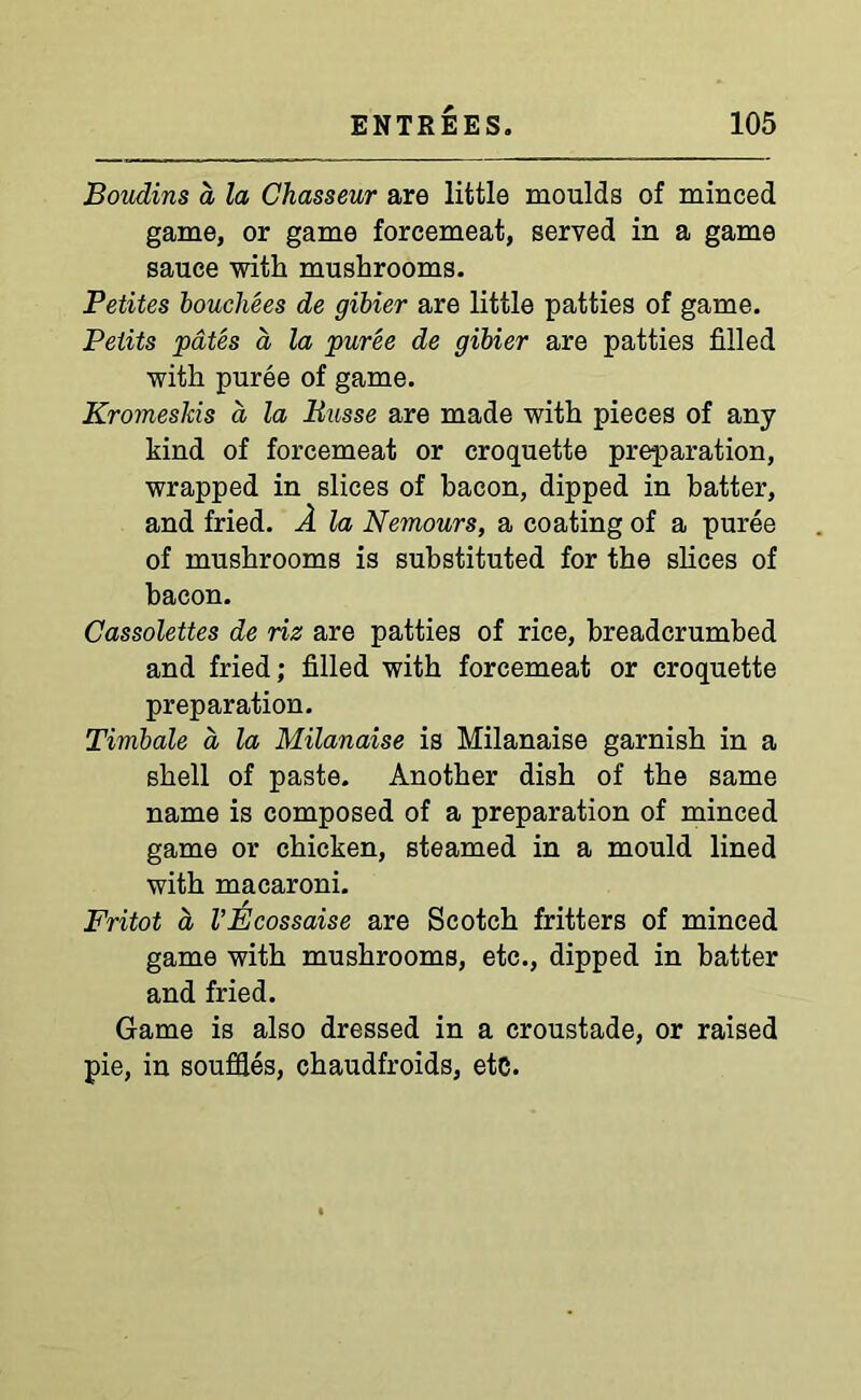 Boudins a la Chasseur are little moulds of minced game, or game forcemeat, served in a game sauce with mushrooms. Petites bouchees de gibier are little patties of game. Petits pates a la puree de gibier are patties filled with puree of game. Kromeskis d la liusse are made with pieces of any kind of forcemeat or croquette preparation, wrapped in slices of bacon, dipped in batter, and fried. A la Nemours, a coating of a puree of mushrooms is substituted for the slices of bacon. Cassolettes de riz are patties of rice, breadcrumbed and fried; filled with forcemeat or croquette preparation. Timbale a la Milanaise is Milanaise garnish in a shell of paste. Another dish of the same name is composed of a preparation of minced game or chicken, steamed in a mould lined with macaroni. Fritot a VEcossaise are Scotch fritters of minced game with mushrooms, etc., dipped in batter and fried. Game is also dressed in a croustade, or raised pie, in souffles, chaudfroids, etc.