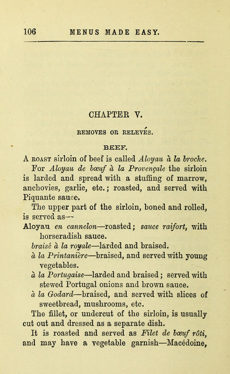 CHAPTER V. REMOVES OR RELEVES. BEEF. A roast sirloin of beef is called Aloyau a la broche. For Aloyau de bceaf a la Provenqale the sirloin is larded and spread with a stuffing of marrow, anchovies, garlic, etc.; roasted, and served with Piquante sauce. The upper part of the sirloin, boned and rolled, is served as— Aloyau en cannelon—roasted; sauce raifort, with horseradish sauce. braise a la royale—larded and braised. a la Printaniere—braised, and served with young vegetables. a la Portugaise—larded and braised; served with stewed Portugal onions and brown sauce. a la Godard—braised, and served with slices of sweetbread, mushrooms, etc. The fillet, or undercut of the sirloin, is usually cut out and dressed as a separate dish. It is roasted and served as Filet de boeuf roti, and may have a vegetable garnish—Macedoine,