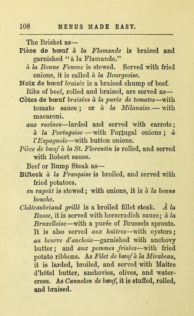 The Brisket as— Piece de boeuf a la Flamande is braised and garnished “ a la Flamande.” a la Bonne Femme is stewed. Served with fried onions, it is called a la Bourgeoise. Noix de bceuf braisee is a braised chump of beef. Bibs of beef, rolled and braised, are served as— Cotes de boeuf braisees a la puree de tomates—with tomato sauce ; or a la Milanaise — with macaroni. aux racines—larded and served with carrots; a, la Portugaise — with Portugal onions ; a VEspagnole—with button onions. Piece de bceuf a la St. Florentin is rolled, and served with Kobert sauce. Beef or Bump Steak as— Bifteck a la Franyaise is broiled, and served with fried potatoes. en ragout is stewed; with onions, it is a la bonne bouclie. Chateaubriand grille is a broiled fillet steak. A la Busse, it is served with horseradish sauce; a la Bruxelloise—with a puree of Brussels sprouts. It is also served aux liuitres—with oysters; au beurre d’anchois—garnished with anchovy butter; and aux pommes frisees—with fried potato ribbons. As Filet de boeuf a la Mirabcau, it is larded, broiled, and served with Maitre d’hotel butter, anchovies, olives, and water- cress. As Cannelon de boeuf \ it is stuffed, rolled, and braised.