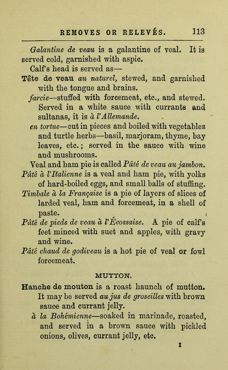 Galantine de veau is a galantine of veal. It is served cold, garnished with aspic. Calf’s head is served as— Tete de veau au naturel, stewed, and garnished with the tongue and brains. farcie—stuffed with forcemeat, etc., and stewed. Served in a white sauce with currants and sultanas, it is aVAllemande. en tortue—cut in pieces and boiled with vegetables and turtle herbs—basil, marjoram, thyme, bay leaves, etc.; served in the sauce with wine and mushrooms. Veal and ham pie is called Pate de veau aujambon. Pate a Vltalienne is a veal and ham pie, with yolks of hard-boiled eggs, and small balls of stuffing. Timbale a, la Franchise is a pie of layers of slices of larded veal, ham and forcemeat, in a shell of paste. __ ! Pate de pieds de veau a I’Ecossaise. A pie of calf’s feet minced with suet and apples, with gravy and wine. Pate chaud de godiveau is a hot pie of veal or fowl forcemeat. MUTTON. Handle de mouton is a roast haunch of mutton. It maybe served aujus de groseilleswith brown sauce and currant jelly. a la Bohemienne—soaked in marinade, roasted, and served in a brown sauce with pickled onions, olives, currant jelly, etc. i