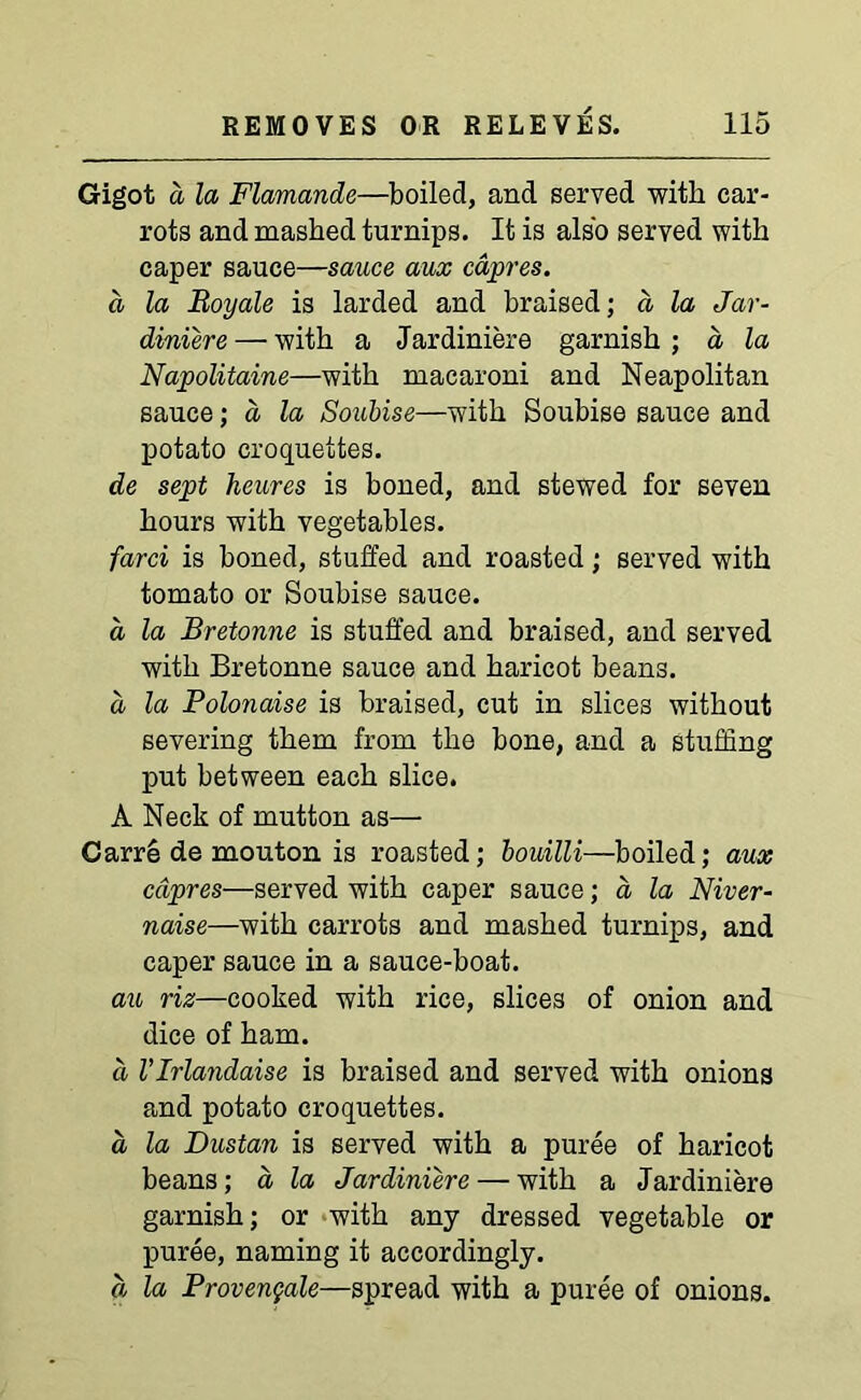 Gigot a la Flamande—boiled, and served with car- rots and mashed turnips. It is also served with caper sauce—sauce aux capres. a la Boy ale is larded and braised; a la Jar- diniere — with a Jardiniere garnish ; a la Napolitaine—with macaroni and Neapolitan sauce; a, la Soubise—with Soubise sauce and potato croquettes. de sept heures is boned, and stewed for seven hours with vegetables. farci is boned, stuffed and roasted; served with tomato or Soubise sauce. a la Bretonne is stuffed and braised, and served with Bretonne sauce and haricot beans. d la Polonaise is braised, cut in slices without severing them from the bone, and a stuffing put between each slice. A Neck of mutton as— Garre de mouton is roasted; bouilli—boiled; aux cdpres—served with caper sauce; a la Niver- naise—with carrots and mashed turnips, and caper sauce in a sauce-boat. au riz—cooked with rice, slices of onion and dice of ham. d VIrlandaise is braised and served with onions and potato croquettes. d la Dustan is served with a puree of haricot beans; a la Jardiniere — with a Jardiniere garnish; or with any dressed vegetable or puree, naming it accordingly. d la Provengale—spread with a puree of onions.