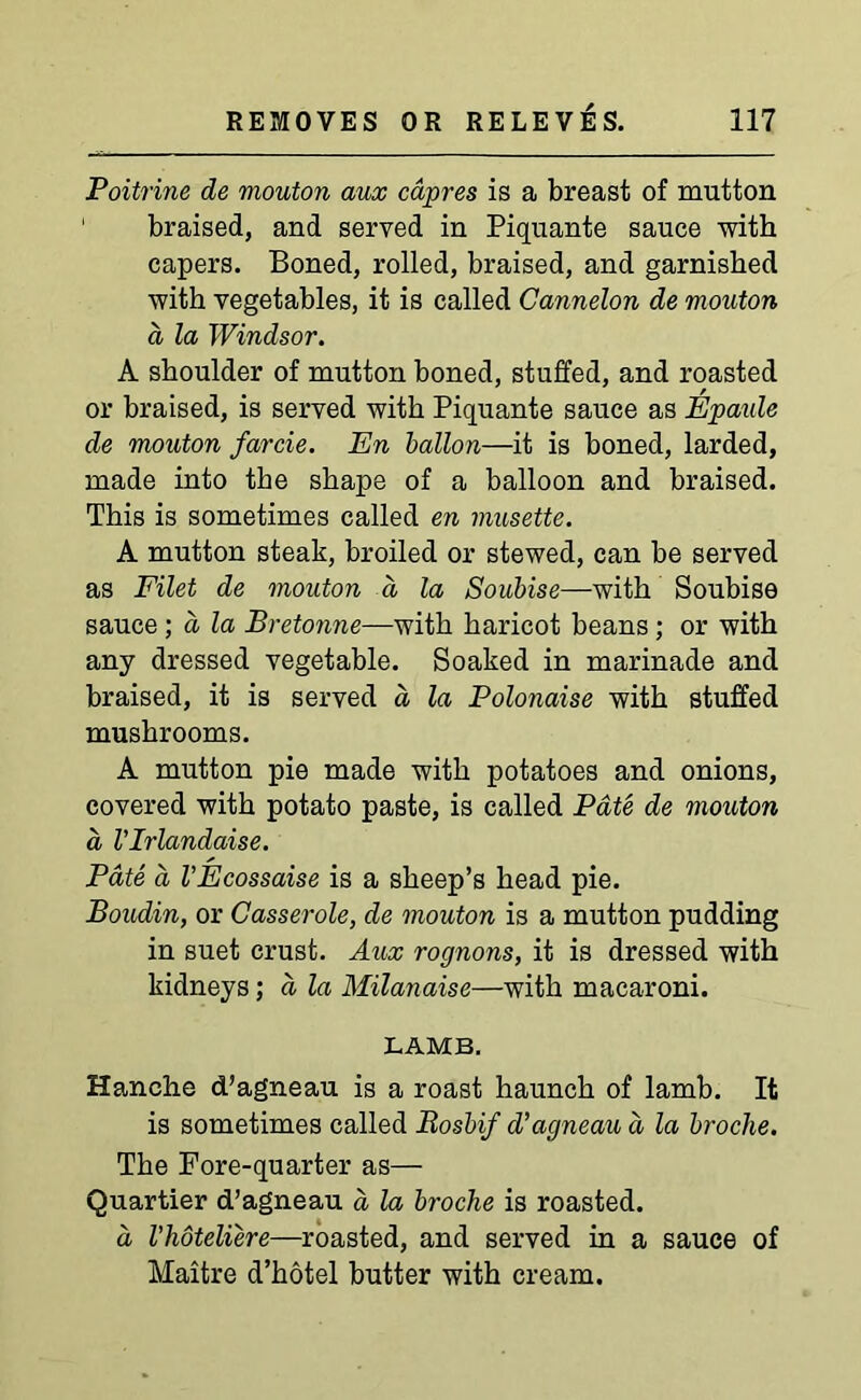 Poitrine de mouton aux capres is a breast of mutton braised, and served in Piquante sauce with capers. Boned, rolled, braised, and garnished with vegetables, it is called Cannelon de mouton a la Windsor. A shoulder of mutton boned, stuffed, and roasted or braised, is served with Piquante sauce as Epaule de mouton farcie. En ballon—it is boned, larded, made into the shape of a balloon and braised. This is sometimes called en musette. A mutton steak, broiled or stewed, can be served as Filet de mouton d la Soubise—with Soubise sauce ; a la Pretonne—with haricot beans ; or with any dressed vegetable. Soaked in marinade and braised, it is served a la Polonaise with stuffed mushrooms. A mutton pie made with potatoes and onions, covered with potato paste, is called Pate de mouton a VIrlandaise. Pate a VEcossaise is a sheep’s head pie. Boudin, or Casserole, de mouton is a mutton pudding in suet crust. Aux rognons, it is dressed with kidneys; a la Milanaise—with macaroni. LAMB. Hanche d’agneau is a roast haunch of lamb. It is sometimes called liosbif d’agneau a la broche. The Fore-quarter as— Quartier d’agneau a la broche is roasted. a I’hoteliere—roasted, and served in a sauce of Maitre d’hotel butter with cream.