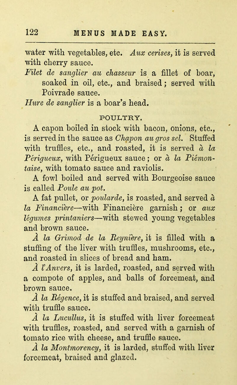 water with vegetables, etc. Aux cerises, it is served with cherry sauce. Filet de sanglier au chasseur is a fillet of boar, soaked in oil, etc., and braised; served with Poivrade sauce. Hure de sanglier is a boar’s head. POULTRY. A capon boiled in stock with bacon, onions, etc., is served in the sauce as Chapon au gros sel. Stuffed with truffles, etc., and roasted, it is served a la Perigueux, with Perigueux sauce; or d la Piemon- taise, with tomato sauce and raviolis. A fowl boiled and served with Bourgeoise sauce is called Poule au pot. A fat pullet, or poidarde, is roasted, and served d la Financiere—with Financiere garnish ; or aux legumes printaniers—Avith stewed young vegetables and brown sauce. A la Grimod de la Beyni'ere, it is filled with a stuffing of the liver with truffles, mushrooms, etc., and roasted in slices of bread and ham. A l’Anvers, it is larded, roasted, and served with a compote of apples, and balls of forcemeat, and brown sauce. A la Begence, it is stuffed and braised, and served with truffle sauce. A la Lucullus, it is stuffed with liver forcemeat with truffles, roasted, and served with a garnish of tomato rice with cheese, and truffle sauce. A la Montmorency, it is larded, stuffed with liver forcemeat, braised and glazed.