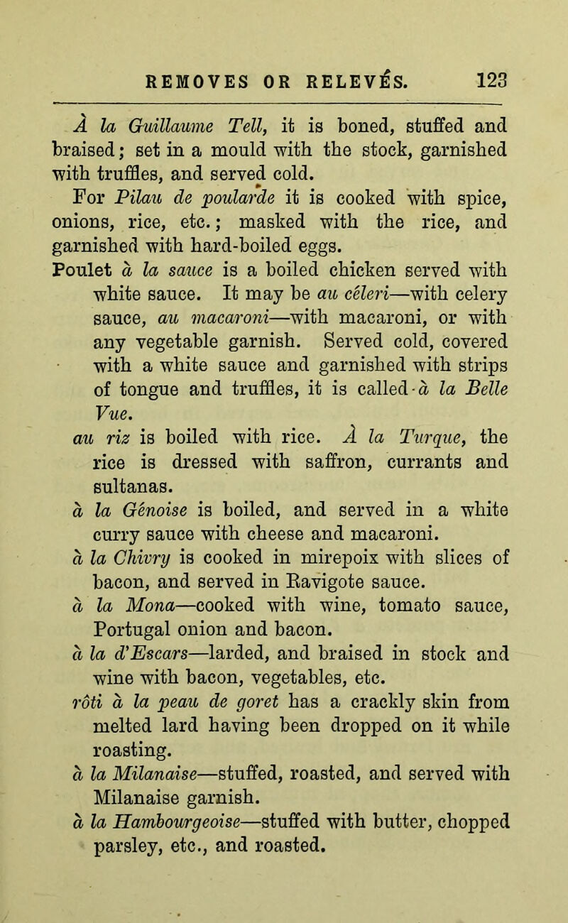 A la Guillaume Tell, it is boned, stuffed and braised; set in a mould with the stock, garnished with truffles, and served cold. For Pilau de poularde it is cooked with spice, onions, rice, etc.; masked with the rice, and garnished with hard-boiled eggs. Poulet a, la sauce is a boiled chicken served with white sauce. It may be au celeri—with celery sauce, au macaroni—with macaroni, or with any vegetable garnish. Served cold, covered with a white sauce and garnished with strips of tongue and truffles, it is called a la Belle Vue. au riz is boiled with rice. A la Turque, the rice is dressed with saffron, currants and sultanas. d la Genoise is boiled, and served in a white curry sauce with cheese and macaroni. d la Chivvy is cooked in mirepoix with slices of bacon, and served in Ravigote sauce. d la Mona—cooked with wine, tomato sauce, Portugal onion and bacon. d la d'Escars—larded, and braised in stock and wine with bacon, vegetables, etc. roti a la peau de goret has a crackly skin from melted lard having been dropped on it while roasting. d la Milanaise—stuffed, roasted, and served with Milanaise garnish. d la Hambourgeoise—stuffed with butter, chopped parsley, etc., and roasted.