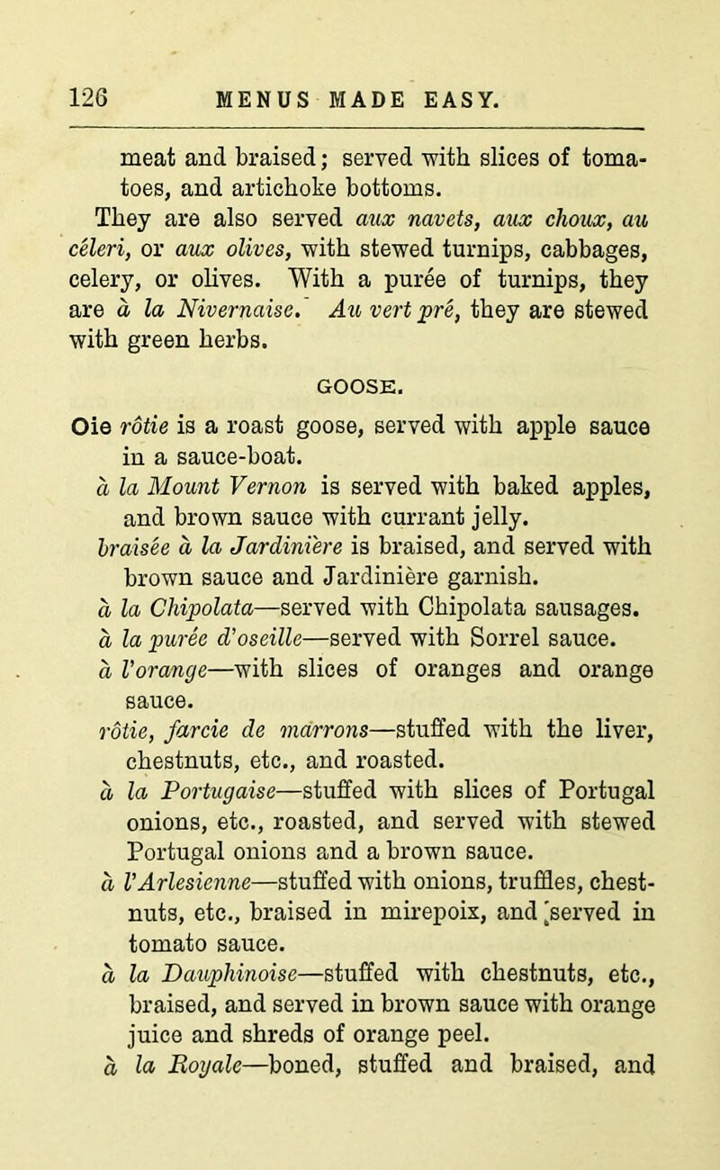 meat and braised; served with slices of toma- toes, and artichoke bottoms. They are also served aux navets, aux choux, au celeri, or aux olives, with stewed turnips, cabbages, celery, or olives. With a puree of turnips, they are a la Nivernaisc. Au vert pre, they are stewed with green herbs. GOOSE. Oie rotie is a roast goose, served with apple sauce in a sauce-boat. a la Mount Vernon is served with baked apples, and brown sauce with currant jelly. braisee a la Jardiniere is braised, and served with brown sauce and Jardiniere garnish. a la Chipolata—served with Chipolata sausages. a la puree d'oseille—served with Sorrel sauce. a Vorange—with slices of oranges and orange sauce. rotie, farcie de marrons—stuffed with the liver, chestnuts, etc., and roasted. a la Portugaise—stuffed with slices of Portugal onions, etc., roasted, and served with stewed Portugal onions and a brown sauce. a VArlesienne—stuffed with onions, truffles, chest- nuts, etc., braised in mirepoix, and 'served in tomato sauce. a la Dauphinoise—stuffed with chestnuts, etc., braised, and served in brown sauce with orange juice and shreds of orange peel. a la Royale—boned, stuffed and braised, and