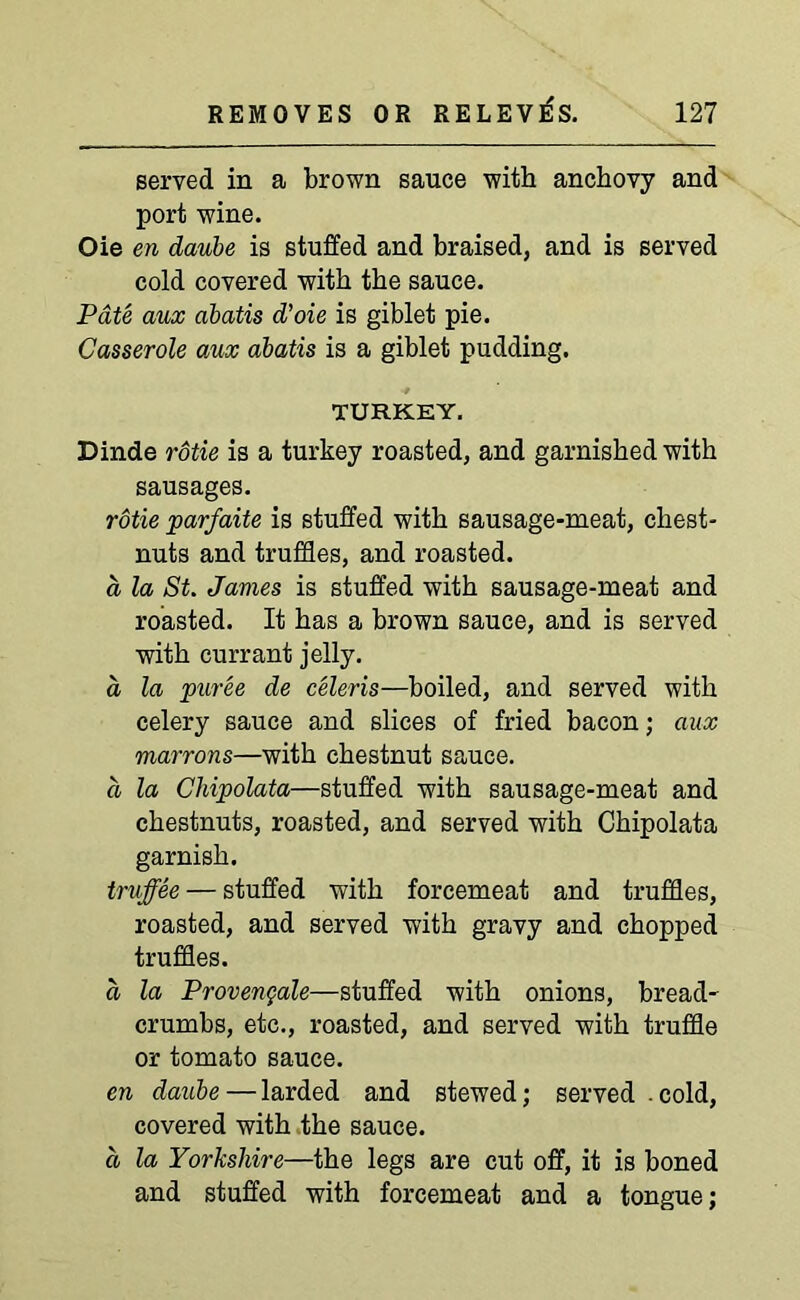 served in a brown sauce with anchovy and port wine. Oie en daube is stuffed and braised, and is served cold covered with the sauce. Pate aux abatis d’oie is giblet pie. Casserole aux abatis is a giblet pudding. TURKEY. Dinde rotie is a turkey roasted, and garnished with sausages. rotie parfaite is stuffed with sausage-meat, chest- nuts and truffles, and roasted. a, la St. James is stuffed with sausage-meat and roasted. It has a brown sauce, and is served with currant jelly. a la puree de celeris—boiled, and served with celery sauce and slices of fried bacon; aux marrons—with chestnut sauce. a la Cldpolata—stuffed with sausage-meat and chestnuts, roasted, and served with Chipolata garnish. truffee — stuffed with forcemeat and truffles, roasted, and served with gravy and chopped truffles. a la Provengale—stuffed with onions, bread- crumbs, etc., roasted, and served with truffle or tomato sauce. en daube — larded and stewed; served .cold, covered with the sauce. a la Yorkshire—the legs are cut off, it is boned and stuffed with forcemeat and a tongue;