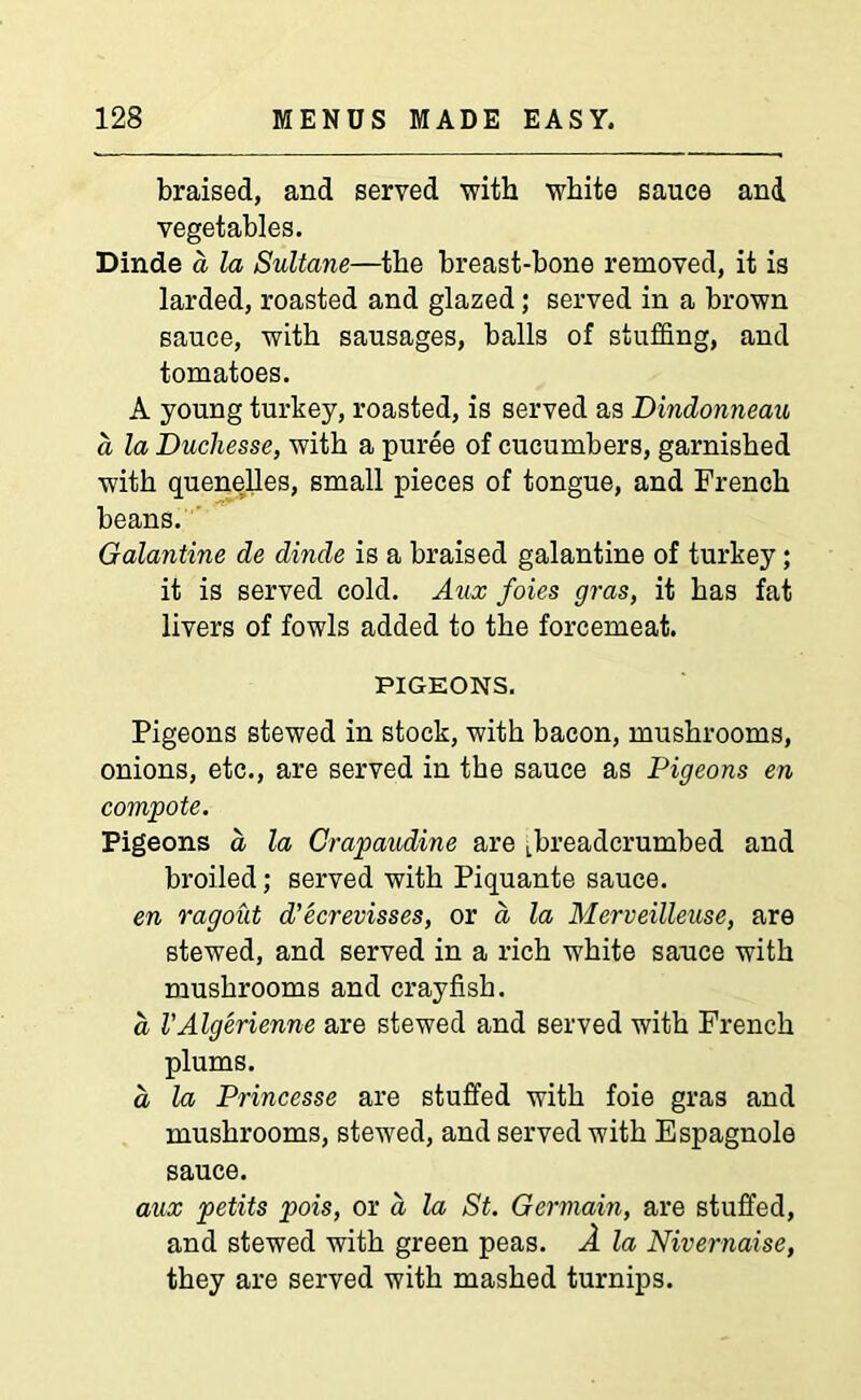 braised, and served with white sauce and vegetables. Dinde a la Sultane—the breast-bone removed, it is larded, roasted and glazed; served in a brown sauce, with sausages, balls of stuffing, and tomatoes. A young turkey, roasted, is served as Dindonneau a la Ducliesse, with a puree of cucumbers, garnished with quenelles, small pieces of tongue, and French beans. Galantine de dinde is a braised galantine of turkey; it is served cold. Aux foies gras, it has fat livers of fowls added to the forcemeat. PIGEONS. Pigeons stewed in stock, with bacon, mushrooms, onions, etc., are served in the sauce as Pigeons en compote. Pigeons a la Crapaudine are Lbreadcrumbed and broiled; served with Piquante sauce. en ragout d’ecrevisses, or d la Merveilleuse, are stewed, and served in a rich white sauce with mushrooms and crayfish. a VAlgerienne are stewed and served with French plums. a la Princesse are stuffed with foie gras and mushrooms, stewed, and served with Espagnole sauce. aux petits pois, or a la St. Germain, are stuffed, and stewed with green peas. A la Nivernaise, they are served with mashed turnips.