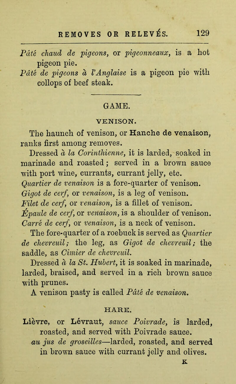 Pate chaucl de pigeons, or pigeonneaux, is a hot pigeon pie. Pate de pigeons a VAnglaise is a pigeon pie with collops of beef steak. GAME. VENISON. The haunch of venison, or Hanche de venaison, ranks first among removes. Dressed a la Corinthienne, it is larded, soaked in marinade and roasted ; served in a brown sauce with port wine, currants, currant jelly, etc. Quartier de venaison is a fore-quarter of venison. Gigot de cerf, or venaison, is a leg of venison. Filet de cerf, or venaison, is a fillet of venison. Epaule de cerf, or venaison, is a shoulder of venison. Carre de cerf, or venaison, is a neck of venison. The fore-quarter of a roebuck is served as Quartier de clievreuil; the leg, as Gigot de chevreuil; the saddle, as Cimier de chevreuil. Dressed a la St. Hubert, it is soaked in marinade, larded, braised, and served in a rich brown sauce with prunes. A venison pasty is called Pate de venaison. HARE. Lievre, or Levraut, sauce Poivrade, is larded, roasted, and served with Poivrade sauce. au jus de groseilles—larded, roasted, and served in brown sauce with currant jelly and olives. K.