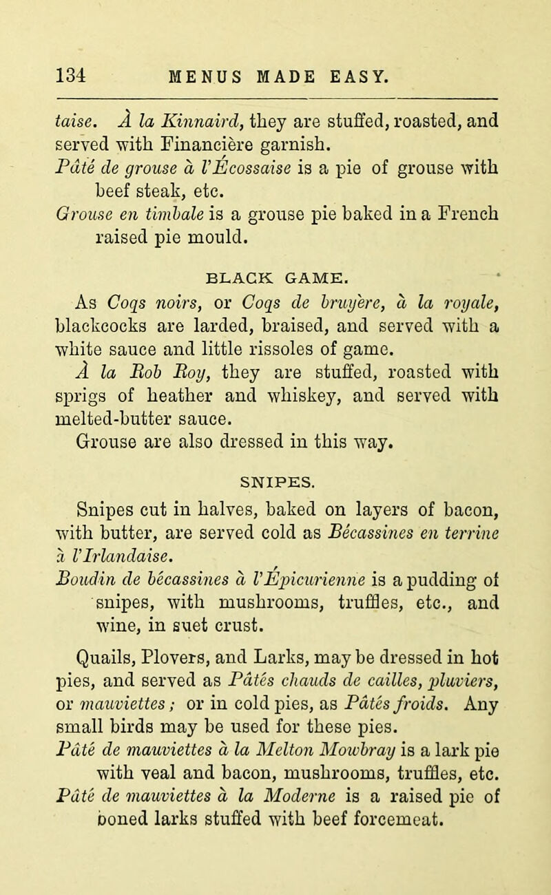 taise. A la Kinnaird, they are stuffed, roasted, and served with Finaneiere garnish. Pate de grouse a VEcossaise is a pie of grouse with beef steak, etc. Grouse en timbale is a grouse pie baked in a French raised pie mould. BLACK GAME. As Cogs noirs, or Cogs de brwy'ere, a la royale, blackcocks are larded, braised, and served with a white sauce and little rissoles of game. A la Bob Roy, they are stuffed, roasted with sprigs of heather and whiskey, and served with melted-butter sauce. Grouse are also dressed in this way. SNIPES. Snipes cut in halves, baked on layers of bacon, with butter, are served cold as Becassines en terrine a VIrlandaise. Boudin de becassines d VEpicurienne is a pudding ot snipes, with mushrooms, truffles, etc., and wine, in suet crust. Quails, Plovers, and Larks, may be dressed in hot pies, and served as Pates cliauds de cailles, pluviers, or mauviettes; or in cold pies, as Pates froids. Any small birds may be used for these pies. Pate de mauviettes a la Melton Mowbray is a lark pie with veal and bacon, mushrooms, truffles, etc. Pate de mauviettes a la Moderne is a raised pie of boned larks stuffed with beef forcemeat.