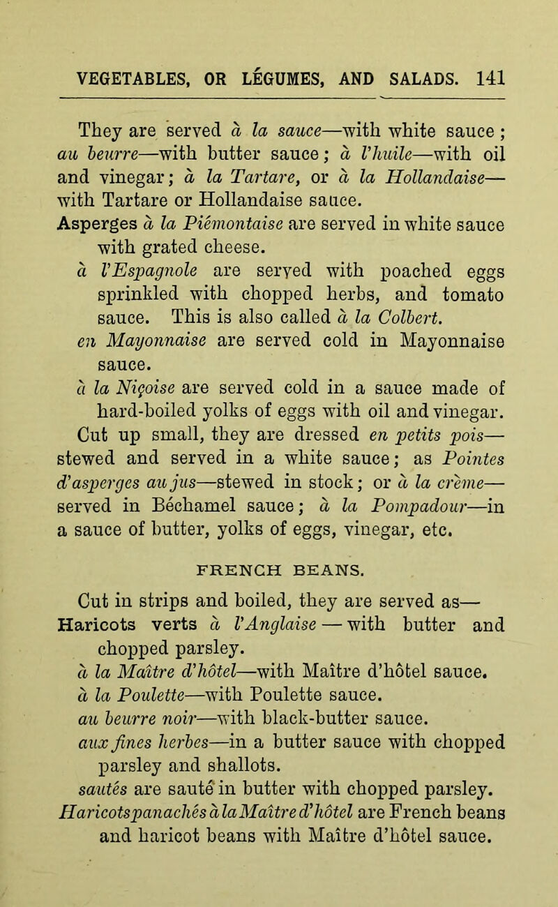 They are served d la sauce—with white sauce ; au beurre—with butter sauce ; a Vhuile—with oil and vinegar; a la Tartare, or a la Hollandaise— with Tartare or Hollandaise sauce. Asperges a la Piemontaise are served in white sauce with grated cheese. a V Espagnole are seryed with poached eggs sprinkled with chopped herbs, and tomato sauce. This is also called a la Colbert. en Mayonnaise are served cold in Mayonnaise sauce. a la Nifoise are served cold in a sauce made of hard-boiled yolks of eggs with oil and vinegar. Cut up small, they are dressed en petits pois— stewed and served in a white sauce; as Pointes cl’asperges aujus—stewed in stock; or d la creme— served in Bechamel sauce; d la Pompadour—in a sauce of butter, yolks of eggs, vinegar, etc. FRENCH BEANS. Cut in strips and boiled, they are served as— Haricots verts d I’Anglaise — with butter and chopped parsley. d la Maitre d’hotel—with Maitre d’hotel sauce. a la Poulette—with Poulette sauce. au beurre noir—with black-butter sauce. aux fines herbes—in a butter sauce with chopped parsley and shallots. sautes are saute in butter with chopped parsley. Haricots panaches ala Maitre d’hotel are French beans and haricot beans with Maitre d’hotel sauce.