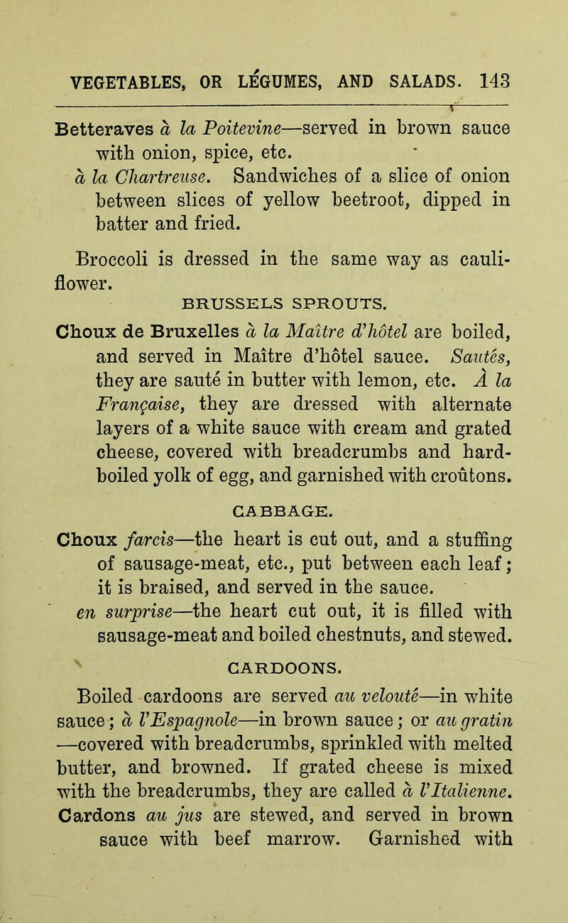 Betteraves a la Poitevine—served in brown sauce with onion, spice, etc. a la Chartreuse. Sandwiches of a slice of onion between slices of yellow beetroot, dipped in batter and fried. Broccoli is dressed in the same way as cauli- flower. BRUSSELS SPROUTS. Choux de Bruxelles a la Maltre d’liotel are boiled, and served in Maitre d’hotel sauce. Sautes, they are saute in butter with lemon, etc. A la Frangaise, they are dressed with alternate layers of a white sauce with cream and grated cheese, covered with breadcrumbs and hard- boiled yolk of egg, and garnished with croutons. CABBAGE. Choux farcis—the heart is cut out, and a stuffing of sausage-meat, etc., put between each leaf; it is braised, and served in the sauce. en surprise—the heart cut out, it is filled with sausage-meat and boiled chestnuts, and stewed. CARDOONS. Boiled cardoons are served au veloute—in white sauce; a VEspagnole—in brown sauce; or augratin —covered with breadcrumbs, sprinkled with melted butter, and browned. If grated cheese is mixed with the breadcrumbs, they are called a I’ltalienne. Cardons au jus are stewed, and served in brown sauce with beef marrow. Garnished with