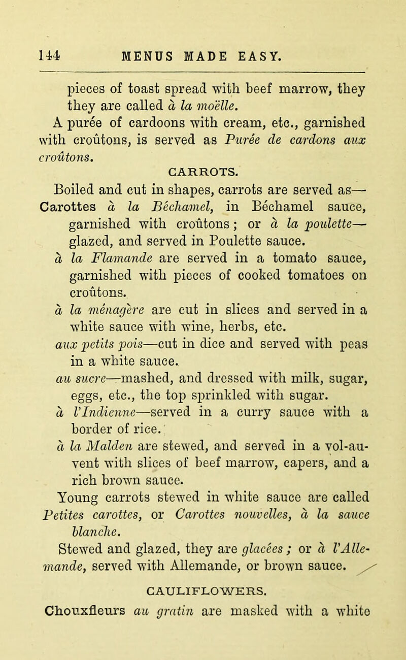 pieces of toast spread with beef marrow, they they are called a la moelle. A puree of cardoons with cream, etc., garnished with croutons, is served as Puree de cardons aux croutons. CARROTS. Boiled and cut in shapes, carrots are served as— Carottes a la Bechamel, in Bechamel sauce, garnished with croutons; or a la poulette— glazed, and served in Poulette sauce. a la Flamande are served in a tomato sauce, garnished with pieces of cooked tomatoes on croutons. d la menagere are cut in slices and served in a white sauce with wine, herbs, etc. aux petits pois—cut in dice and served with peas in a white sauce. an sucre—mashed, and dressed with milk, sugar, eggs, etc., the top sprinkled with sugar. d VIndienne—served in a curry sauce with a border of rice. d la Malden are stewed, and served in a vol-au- vent with slices of beef marrow, capers, and a rich brown sauce. Young carrots stewed in white sauce are called Petites carottes, or Carottes nouvelles, a la sauce blanche. Stewed and glazed, they are glacees ; or a VAlle- mande, served with Allemande, or brown sauce. CAULIFLOWERS. Chouxfleurs au gratin are masked with a white