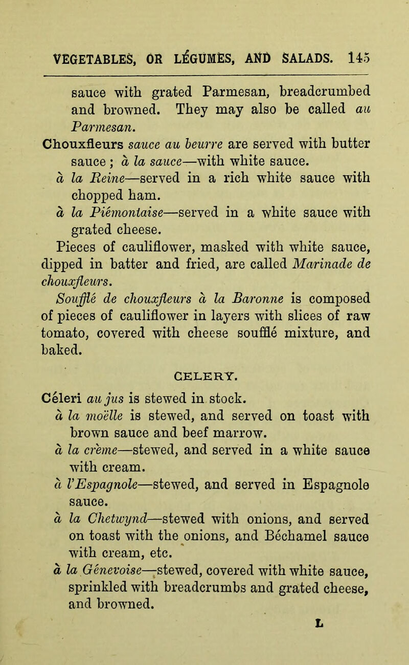 sauce with grated Parmesan, breadcrumbed and browned. They may also be called au Parmesan. Chouxfleurs sauce au beurre are served with butter sauce ; a la sauce—with white sauce. a la Reine—served in a rich white sauce with chopped ham. a la Piemoniaise—served in a white sauce with grated cheese. Pieces of cauliflower, masked with white sauce, dipped in batter and fried, are called Marinade de chouxfleurs. Souflle de chouxfleurs a la Baronne is composed of pieces of cauliflower in layers with slices of raw tomato, covered with cheese souffle mixture, and baked. CELERY. Celeri au jus is stewed in stock. a la moelle is stew'ed, and served on toast with brown sauce and beef marrow. a la creme—stewed, and served in a white sauce with cream. a I’Espagnole—stewed, and served in Espagnole sauce. a la Chetwynd—stewed with onions, and served on toast with the onions, and Bechamel sauce with cream, etc. a la Genevoise—-stewed, covered with white sauce, sprinkled with breadcrumbs and grated cheese, and browned. L