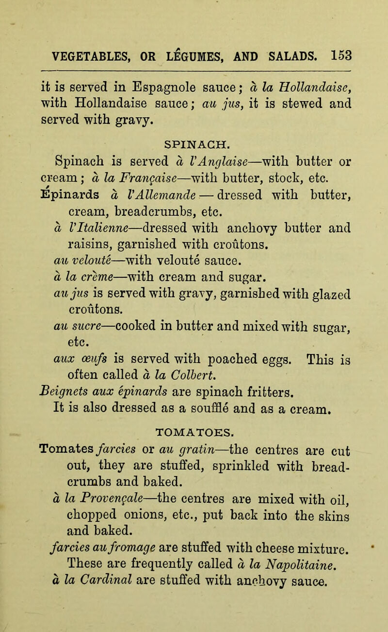 it is served in Espagnole sauce; a la Hollandaise, with Hollandaise sauce; au jus, it is stewed and served with gravy. SPINACH. Spinach is served a VAnglaise—with butter or cream ; a, la Frangaisc—with butter, stock, etc. Epinards a VAllemande — dressed with butter, cream, breadcrumbs, etc. a Vltalienne—dressed with anchovy butter and raisins, garnished with croutons. au veloute—with veloute sauce. a la creme—with cream and sugar. aujus is served with gravy, garnished with glazed croutons. au sucre—cooked in butter and mixed with sugar, etc. aux ceufs is served with poached eggs. This is often called a la Colbert. Beignets aux epinards are spinach fritters. It is also dressed as a souffle and as a cream. TOMATOES. Tomates farcies or au gratin—the centres are cut out, they are stuffed, sprinkled with bread- crumbs and baked. a la Provengale—the centres are mixed with oil, chopped onions, etc., put back into the skins and baked. farcies aufromage are stuffed with cheese mixture. These are frequently called d la Napolitaine. a la Cardinal are stuffed with anchovy sauce.