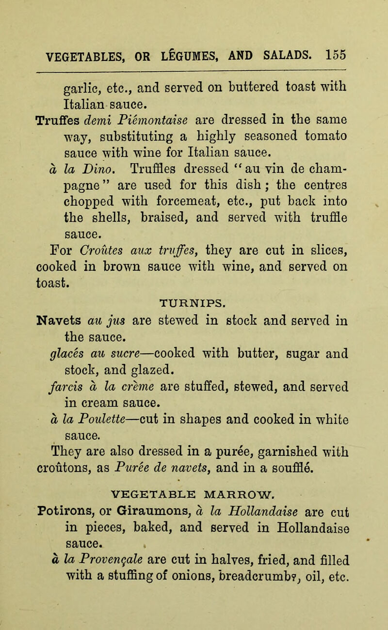 garlic, etc., and served on buttered toast with Italian sauce. Truffes demi Piemontaise are dressed in the same way, substituting a highly seasoned tomato sauce with wine for Italian sauce. a la Pino. Truffles dressed “ au vin de cham- pagne ” are used for this dish ; the centres chopped with forcemeat, etc., put back into the shells, braised, and served with truffle sauce. For Croutes anx trvffes, they are cut in slices, cooked in brown sauce with wine, and served on toast. TURNIPS. Navets au jus are stewed in stock and served in the sauce. glaces au sucre—cooked with butter, sugar and stock, and glazed. farcis d la creme are stuffed, stewed, and served in cream sauce. a la Poulette—cut in shapes and cooked in white sauce. They are also dressed in a puree, garnished with croutons, as Puree de navets, and in a souffle. VEGETABLE MARROW. Fotirons, or Giraumons, a la Hollandaise are cut in pieces, baked, and served in Hollandaise sauce. a la Provengale are cut in halves, fried, and filled with a stuffing of onions, breadcrumb?, oil, etc.