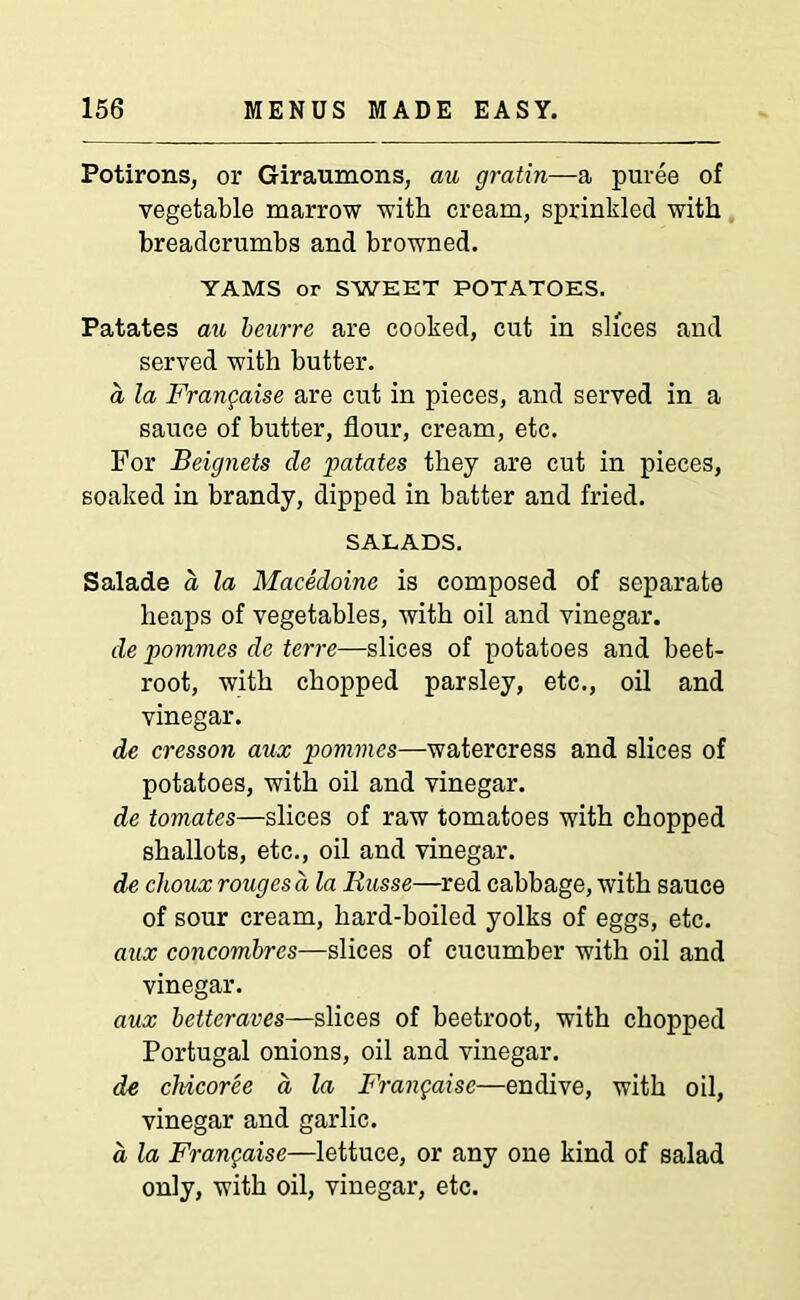 Potirons, or Giraumons, au gratin—a puree of vegetable marrow with cream, sprinkled with breadcrumbs and browned. YAMS or SWEET POTATOES. Patates au beurre are cooked, cut in slices and served with butter. a la Frangaise are cut in pieces, and served in a sauce of butter, flour, cream, etc. For Beignets cle patates they are cut in pieces, soaked in brandy, dipped in batter and fried. SALADS. Salade a la Macedoine is composed of separate heaps of vegetables, with oil and vinegar. de pommes de terre—slices of potatoes and beet- root, with chopped parsley, etc., oil and vinegar. de cresson aux pommes—watercress and slices of potatoes, with oil and vinegar. de tomates—slices of raw tomatoes with chopped shallots, etc., oil and vinegar. de clioux rouges a la Russe—red cabbage, with sauce of sour cream, hard-boiled yolks of eggs, etc. aux concombres—slices of cucumber with oil and vinegar. aux betteraves—slices of beetroot, with chopped Portugal onions, oil and vinegar. de chicoree a la Frangaise—endive, with oil, vinegar and garlic. d la Frangaise—lettuce, or any one kind of salad only, with oil, vinegar, etc.