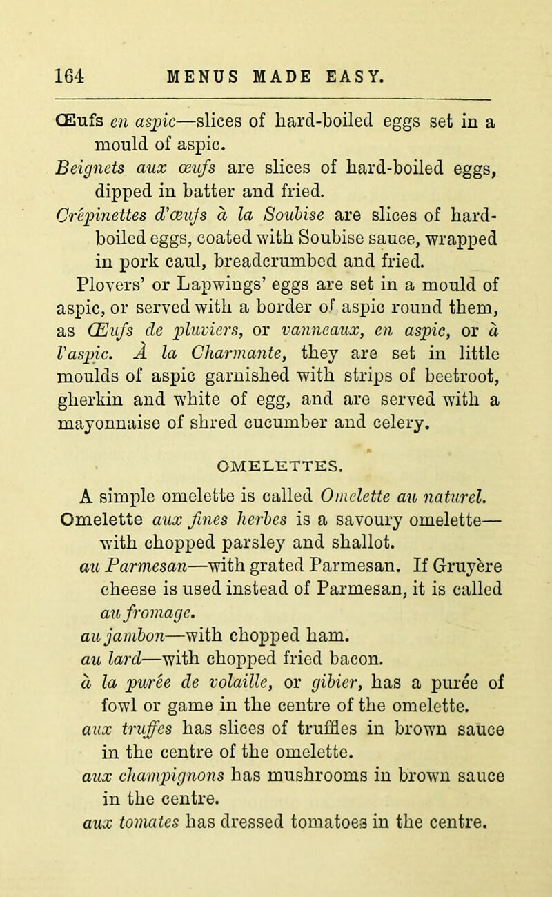 CEufs en aspic—slices of liard-boiled eggs set in a mould of aspic. Beignets aux ceufs are slices of hard-boiled eggs, dipped in batter and fried. Crepinettes d’ceujs d la Soubise are slices of hard- boiled eggs, coated with Soubise sauce, wrapped in pork caul, breadcrumbed and fried. Plovers’ or Lapwings’ eggs are set in a mould of aspic, or served with a border of aspic round them, as (Eufs cle pluviers, or vanncaux, en aspic, or a Vaspic. A la Charmante, they are set in little moulds of aspic garnished with strips of beetroot, gherkin and white of egg, and are served with a mayonnaise of shred cucumber and celery. OMELETTES. A simple omelette is called Omelette au naturel. Omelette aux fines herbes is a savoury omelette— with chopped parsley and shallot. au Parmesan—w7ith grated Parmesan. If Gruyere cheese is used instead of Parmesan, it is called aufromage. aujambon—with chopped ham. au lard—with chopped fried bacon. a, la puree de volatile, or gibier, has a puree of fowl or game in the centre of the omelette. aux truffes has slices of truffles in brown sauce in the centre of the omelette. aux champignons has mushrooms in brown sauce in the centre. aux tomates has dressed tomatoes in the centre.
