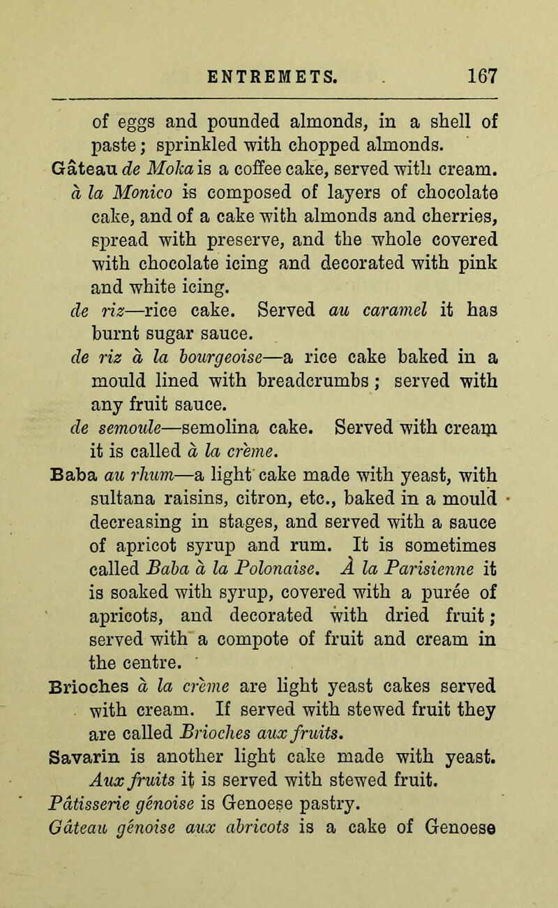 of eggs and pounded almonds, in a shell of paste; sprinkled with chopped almonds. Gateau de Moka is a coffee cake, served with cream. a la Monico is composed of layers of chocolate cake, and of a cake with almonds and cherries, spread with preserve, and the whole covered with chocolate icing and decorated with pink and white icing. de riz—rice cake. Served au caramel it has burnt sugar sauce. de riz a, la bourgeoise—a rice cake baked in a mould lined with breadcrumbs; served with any fruit sauce. de semoule—semolina cake. Served with cream it is called a la creme. Baba au rlium—a light cake made with yeast, with sultana raisins, citron, etc., baked in a mould decreasing in stages, and served with a sauce of apricot syrup and rum. It is sometimes called Baba a la Polonaise. A la Parisienne it is soaked with syrup, covered with a puree of apricots, and decorated with dried fruit; served with a compote of fruit and cream in the centre. Brioches a la creme are light yeast cakes served with cream. If served with stewed fruit they are called Brioches aux fruits. Savarin is another light cake made with yeast. Aux fruits it is served with stewed fruit. Patisserie genoise is Genoese pastry. Gateau genoise aux abricots is a cake of Genoese
