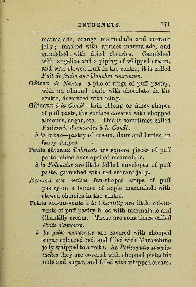 marmalade, orange marmalade and currant jelly; masked with apricot marmalade, and garnished with dried cherries. Garnished with angelica and a piping of whipped cream, and with stewed fruit in the centre, it is called Puit de fruits aux blanches couronnes. Gateau de Nantes—a pile of rings of puff pastry, with an almond paste with chocolate in the centre, decorated with icing. Gateaux a la Conde—thin oblong or fancy shapes of puff paste, the surface covered with chopped almonds, sugar, etc. This is sometimes called Patisserie d'amandes a la Conde. a la creme—pastry of cream, flour and butter, in fancy shapes. Petits gateaux d’abricots are square pieces of puff paste folded over apricot marmalade. a la Polonaise are little folded envelopes of puff paste, garnished with red currant jelly. Evcntail aux cerises—fan-shaped strips of puff pastry on a border of apple marmalade with stewed cherries in .the centre. Petits vol-au-vents a la Chantilly are little vol-au- vents of puff pastry filled with marmalade and Chantilly cream. These are sometimes called Puits d'amcmrs. a la gelee mousseuse are covered with chopped sugar coloured red, and filled with Maraschino jelly whipped to a froth. As Petits puits aux pis- taches they are covered with chopped pistachio nuts and sugar, and filled with wrhipp£d cream.
