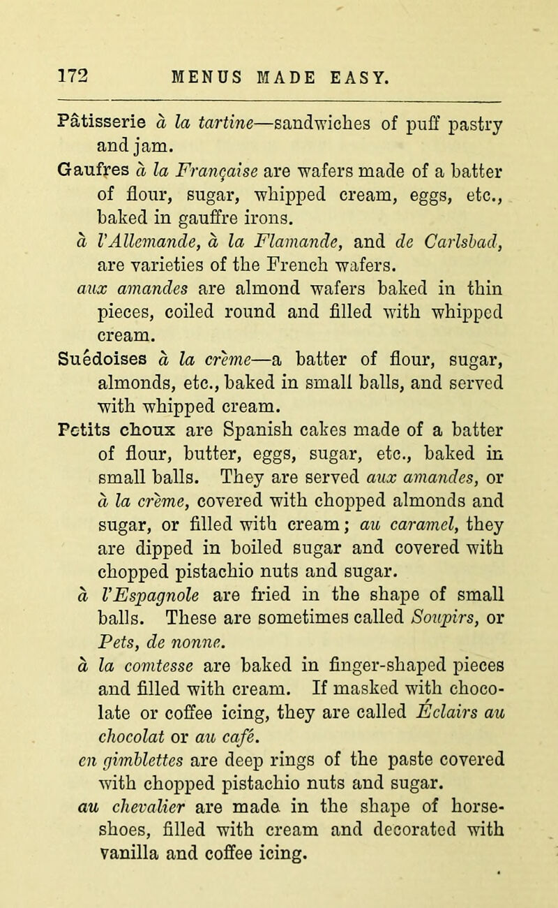 Patisserie a la tartine—sandwiches of puff pastry and jam. Gaufres a la Franchise are wafers made of a batter of flour, sugar, whipped cream, eggs, etc., baked in gauffre irons. a VAUemande, a, la Flamande, and dc Carlsbad, are varieties of the French wafers. aux amandes are almond wafers baked in thin pieces, coiled round and filled with whipped cream. Suedoises a la creme—a batter of flour, sugar, almonds, etc., baked in small halls, and served with whipped cream. Petits choux are Spanish cakes made of a batter of flour, butter, eggs, sugar, etc., baked in small balls. They are served aux amandes, or a la creme, covered with chopped almonds and sugar, or filled with cream; au caramel, they are dipped in boiled sugar and covered with chopped pistachio nuts and sugar. a VEspagnole are fried in the shape of small balls. These are sometimes called Soupirs, or Pets, de nonne. a la comtesse are baked in finger-shaped pieces and filled with cream. If masked with choco- late or coffee icing, they are called Eclairs au chocolat or au cafe. cn gimblettes are deep rings of the paste covered with chopped pistachio nuts and sugar. au chevalier are made in the shape of horse- shoes, filled with cream and decorated with vanilla and coffee icing.