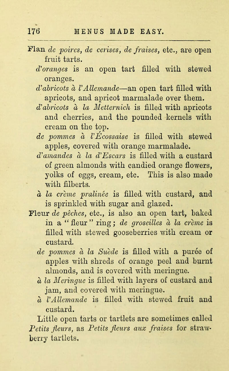 Flan cle poires, de cerises, de f raises, etc., are open fruit tarts. cl’oranges is an open tart filled with stewed oranges. d’abricots d VAllemande—an open tart filled with apricots, and apricot marmalade over them. d’abricots a, la Metternich is filled with apricots and cherries, and the pounded kernels with cream on the top. de pommes a VEcossaise is filled with stewed apples, covered with orange marmalade. d’amandes d la d'Escars is filled with a custard of green almonds with candied orange flowers, yolks of eggs, cream, etc. This is also made with filberts. a la creme pralinee is filled with custard, and is sprinkled with sugar and glazed. Fleur de peclies, etc., is also an open tart, baked in a “ fleur ” ring; de groseilles a la creme is filled with stewed gooseberries with cream or custard. de pommes d la Suede is filled with a puree of apples with shreds of orange peel and burnt almonds, and is covered with meringue. a la Meringue is filled with layers of custard and jam, and covered with meringue. a VAllemande is filled with stewed fruit and custard. Little open tarts or tartlets are sometimes called Petits Jleurs, as Petits fieurs aux fraises for straw- berry tartlets.