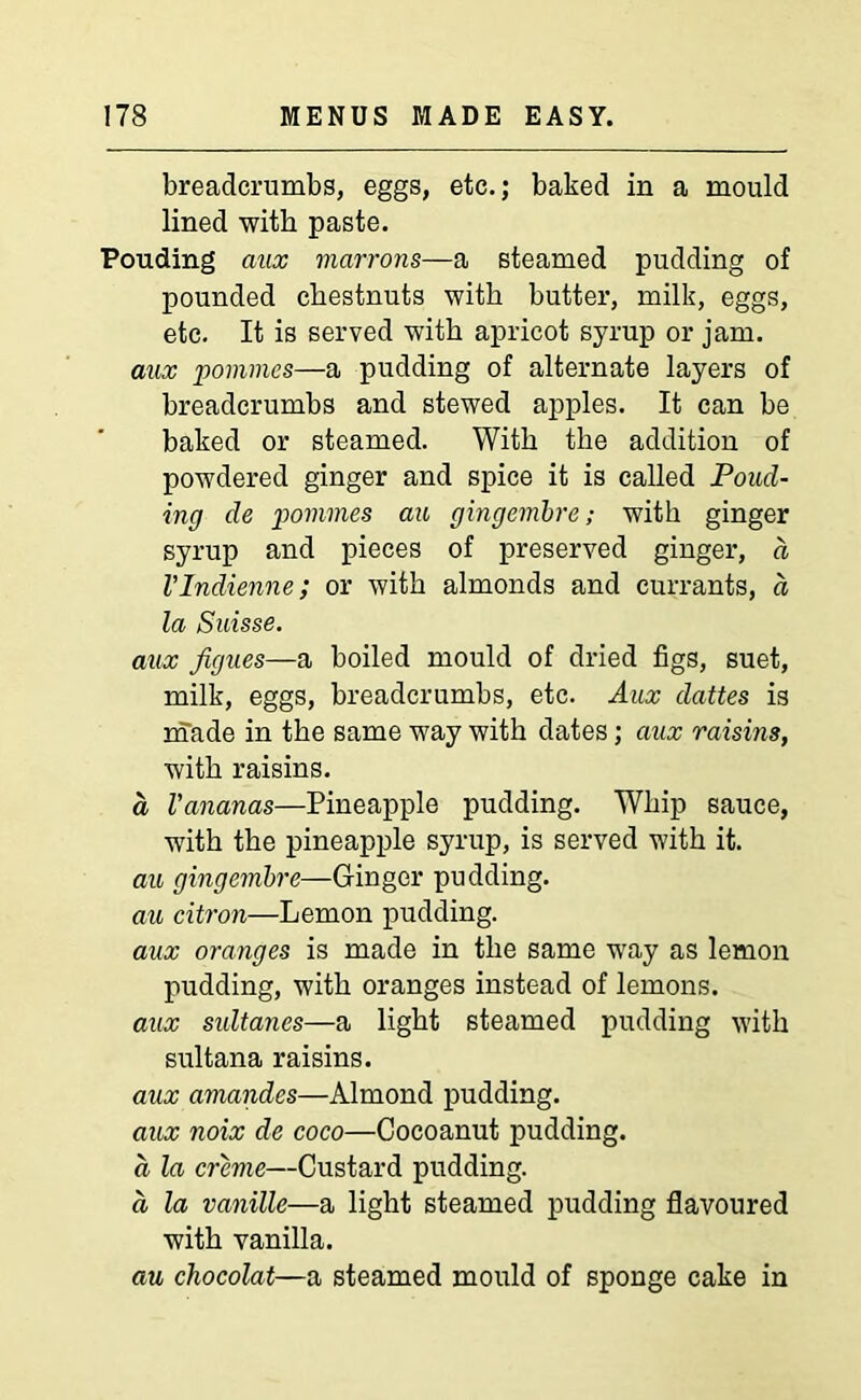 breadcrumbs, eggs, etc.; baked in a mould lined with paste. Pouding aux marrons—a steamed pudding of pounded chestnuts with butter, milk, eggs, etc. It is served with apricot syrup or jam. mix pommes—a pudding of alternate layers of breadcrumbs and stewed apples. It can be baked or steamed. With the addition of powdered ginger and spice it is called Pond- ing de pommes an gingembre; with ginger syrup and pieces of preserved ginger, d VIndienne; or with almonds and currants, d la Suisse. aux figues—a boiled mould of dried figs, suet, milk, eggs, breadcrumbs, etc. Aux dattes is made in the same way with dates; aux raisins, with raisins. a Vananas—Pineapple pudding. Whip sauce, with the pineapple syrup, is served with it. au gingembre—Ginger pudding. au citron—Lemon pudding. aux oranges is made in the same way as lemon pudding, with oranges instead of lemons. aux sultanes—a light steamed pudding with sultana raisins. aux amandes—Almond pudding. aux noix de coco—Cocoanut pudding. d la creme—Custard pudding. a la vanille—a light steamed pudding flavoured with vanilla. au chocolat—a steamed mould of sponge cake in