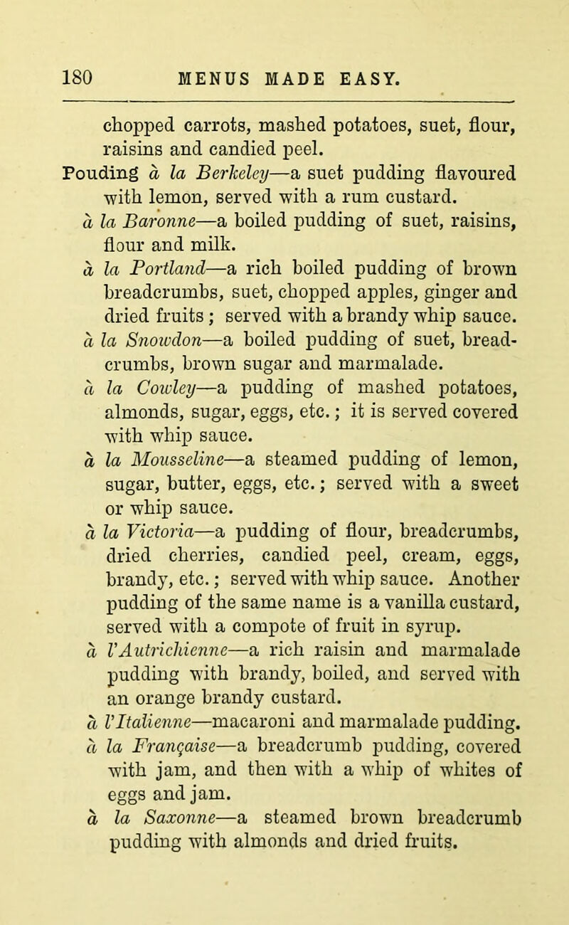 chopped carrots, mashed potatoes, suet, flour, raisins and candied peel. Pouding a la Berkeley—a suet pudding flavoured with lemon, served with a rum custard. a la Baronne—a boiled pudding of suet, raisins, flour and milk. a la Portland—a rich boiled pudding of brown breadcrumbs, suet, chopped apples, ginger and dried fruits ; served with a brandy whip sauce. a la Snowdon—a boiled pudding of suet, bread- crumbs, brown sugar and marmalade. a la Cowley—a pudding of mashed potatoes, almonds, sugar, eggs, etc.; it is served covered with whip sauce. a la Mousseline—a steamed pudding of lemon, sugar, butter, eggs, etc.; served with a sweet or whip sauce. a la Victoria—a pudding of flour, breadcrumbs, dried cherries, candied peel, cream, eggs, brandy, etc.; served with whip sauce. Another pudding of the same name is a vanilla custard, served with a compote of fruit in syrup. a VAutrichienne—a rich raisin and marmalade pudding with brandy, boiled, and served with an orange brandy custard. a Vltalienne—macaroni and marmalade pudding. a la Franchise—a breadcrumb pudding, covered with jam, and then with a whip of whites of eggs and jam. a la Saxonne—a steamed brown breadcrumb pudding with almonds and dried fruits.