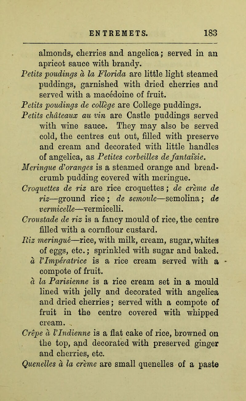 almonds, cherries and angelica; served in an apricot sauce with brandy. Petits poudings d la Florida are little light steamed puddings, garnished with dried cherries and served with a macedoine of fruit. Petits poudings de college are College puddings. Petits chateaux au vin are Castle puddings served with wine sauce. They may also be served cold, the centres cut out, filled with preserve and cream and decorated with little handles of angelica, as Petites corbeilles de fantai'sie. Meringue d’oranges is a steamed orange and bread- crumb pudding covered with meringue. Croquettes de riz are rice croquettes; de creme de riz—ground rice ; de semoide—semolina; de vermicelle-—ve rmicelli. Croustade de riz is a fancy mould of rice, the centre filled with a cornflour custard. Piiz meringue—rice, with milk, cream, sugar, whites of eggs, etc.; sprinkled with sugar and baked. d VImperatrice is a rice cream served with a • compote of fruit. d la Parisienne is a rice cream set in a mould lined with jelly and decorated with angelica and dried cherries; served with a compote of fruit in the centre covered with whipped cream. . Crepe d VIndienne is a flat cake of rice, browned on the top, and decorated with preserved ginger and cherries, etc. Quenelles d la creme are small quenelles of a paste