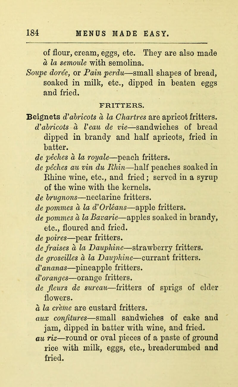 of flour, cream, eggs, etc. They are also made a la semoule with semolina. Soupe dore'e, or Pain perdu—small shapes of bread, soaked in milk, etc., dipped in beaten eggs and fried. FRITTERS. Beignets d'abricots a la Chartres are apricot fritters. d’abricots a Veau de vie—sandwiches of bread dipped in brandy and half apricots, fried in batter. de peclies a la royale—peach fritters. de peclies au vin du llhin—half peaches soaked in Rhine wine, etc., and fried; served in a syrup of the wine with the kernels. de brugnons—nectarine fritters. depommes a la d’Orleans—apple fritters. de pommes a la Bavarie—apples soaked in brandy, etc., floured and fried. de poires—pear fritters. defraises a la Daupldne—strawberry fritters. de groseilles a la Dauphine—currant fritters. cVananas—pineapple fritters. d'oranges—orange fritters. de fleurs de sureau—fritters of sprigs of elder flowers. a la creme are custard fritters. aux confitures—small sandwiches of cake and jam, dipped in batter with wine, and fried. au riz—round or oval pieces of a paste of ground rice with milk, eggs, etc., breadcrumbed and fried.