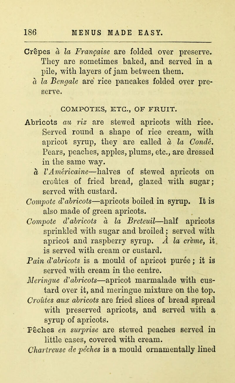 Crepes a la Frangaise are folded over preserve. They are sometimes baked, and served in a pile, with layers of jam between them. a la Ben gale are rice pancakes folded over pre- serve. COMPOTES, ETC., OF FRUIT. Abricots au riz are stewed apricots with rice. Served round a shape of rice cream, with apricot syrup, they are called a la Concle. Pears, peaches, apples, plums, etc., are dressed in the same way. a VAviericaine—halves of stewed apricots on croufces of fried bread, glazed with sugar; served with custard. Compote cVabricots—apricots boiled in syrup. It is also made of green apricots. Compote d’abricots a la Breteuil—half apricots sprinkled with sugar and broiled; served with apricot and raspberry syrup. A la creme, it is served with cream or custard. Pain d’abricots is a mould of apricot puree; it is served with cream in the centre. Meringue d’abricots—apricot marmalade with cus- tard over it, and meringue mixture on the top. Croiites aux abricots are fried slices of bread spread with preserved apricots, and served with a syrup of apricots. F&ches en surprise are stewed peaches served in little cases, covered with cream. Chartreuse de peches is a mould ornamentally lined