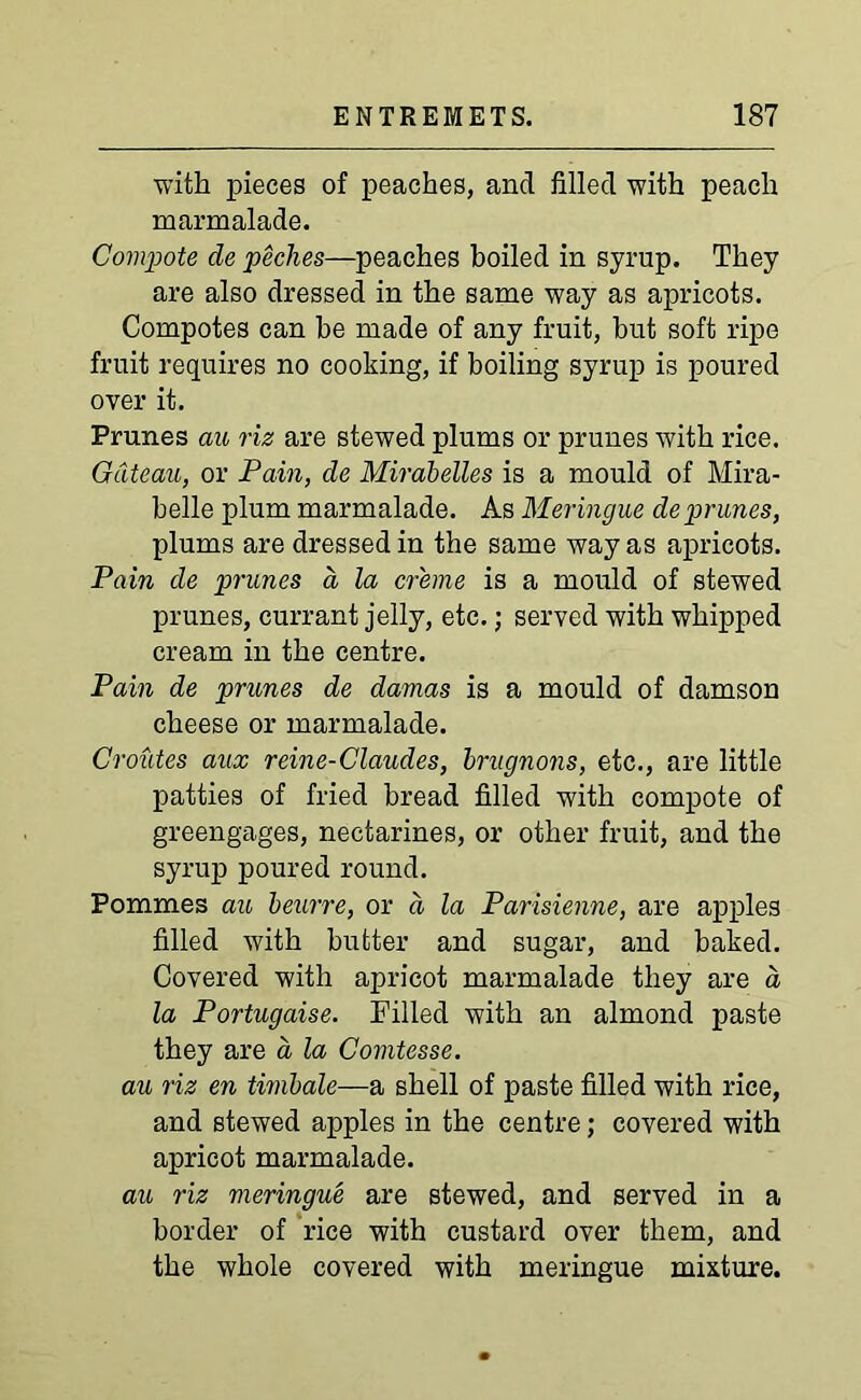 with pieces of peaches, and filled with peach marmalade. Compote de peches—peaches boiled in syrup. They are also dressed in the same way as apricots. Compotes can be made of any fruit, but soft ripe fruit requires no cooking, if boiling syrup is poured over it. Prunes au riz are stewed plums or prunes with rice. Gateau, or Pain, de Mirabelles is a mould of Mira- belle plum marmalade. As Meringue de prunes, plums are dressed in the same way as apricots. Pain de prunes a la creme is a mould of stewed prunes, currant jelly, etc.; served with whipped cream in the centre. Pain de prunes de damas is a mould of damson cheese or marmalade. Croutes aux reine-Claudes, brugnons, etc., are little patties of fried bread filled with compote of greengages, nectarines, or other fruit, and the syrup poured round. Pommes au beurre, or a la Parisienne, are apples filled with butter and sugar, and baked. Covered with apricot marmalade they are a la Portugaise. Filled with an almond paste they are a la Comtesse. au riz en timbale—a shell of paste filled with rice, and stewed apples in the centre; covered with apricot marmalade. au riz meringue are stewed, and served in a border of rice with custard over them, and the whole covered with meringue mixture.