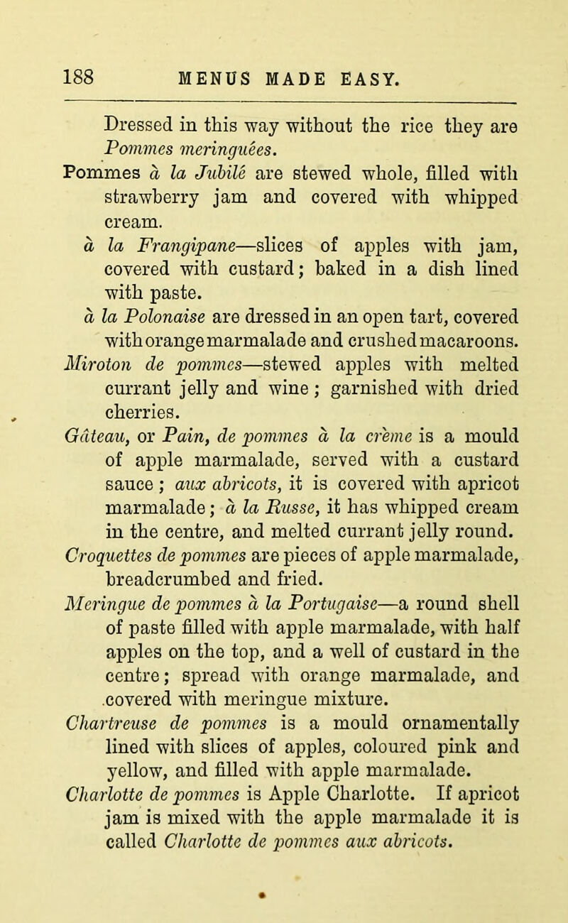Dressed in this way without the rice they are Pommes meringuees. Pommes a la JubiU are stewed whole, filled with strawberry jam and covered with whipped cream. a la Frangipane—slices of apples with jam, covered with custard; baked in a dish lined with paste. a la Polonaise are dressed in an open tart, covered with orange marmalade and crushed macaroons. Miroton cle pommes—stewed apples with melted currant jelly and wine ; garnished with dried cherries. Gateau, or Pain, de pommes d la creme is a mould of apple marmalade, served with a custard sauce ; aux abricots, it is covered with apricot marmalade; d la Russe, it has whipped cream in the centre, and melted currant jelly round. Croquettes de pommes are pieces of apple marmalade, breadcrumbed and fried. Meringue de pommes d la Portugaise—a round shell of paste filled with apple marmalade, with half apples on the top, and a well of custard in the centre; spread with orange marmalade, and covered with meringue mixture. Chartreuse de pommes is a mould ornamentally lined with slices of apples, coloured pink and yellow, and filled with apple marmalade. Charlotte de pommes is Apple Charlotte. If apricot jam is mixed with the apple marmalade it is called Charlotte de pommes aux abricots.