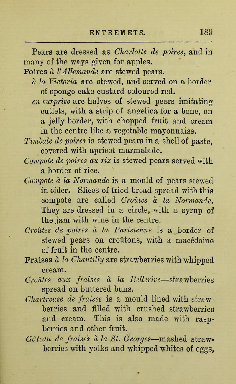 Pears are dressed as Charlotte de poires, and in many of the ways given for apples. Poires a VAUemande are stewed pears. a la Victoria are stewed, and served on a border of sponge cake custard coloured red. en surprise are halves of stewed pears imitating cutlets, with a strip of angelica for a bone, on a jelly border, with chopped fruit and cream in the centre like a vegetable mayonnaise. Timbale de poires is stewed pears in a shell of paste, covered with apricot marmalade. Compote de poires au riz is stewed pears served with a border of rice. Compote d la Normande is a mould of pears stewed in cider. Slices of fried bread spread with this compote are called Croutes a la Normande. They are dressed in a circle, with a syrup of the jam with wine in the centre. Croutes de poires a la Parisienne is a border of stewed pears on croutons, with a macedoine of fruit in the centre. Fraises a la Chantilly are strawberries with whipped cream. Croutes aux fraises d la Bellerive—strawberries spread on buttered buns. Chartreuse de fraises is a mould lined with straw- berries and filled with crushed strawberries and cream. This is also made with rasp- berries and other fruit. Gateau de fraises d la St. Georges—mashed straw- berries with yolks and whipped whites of eggs,