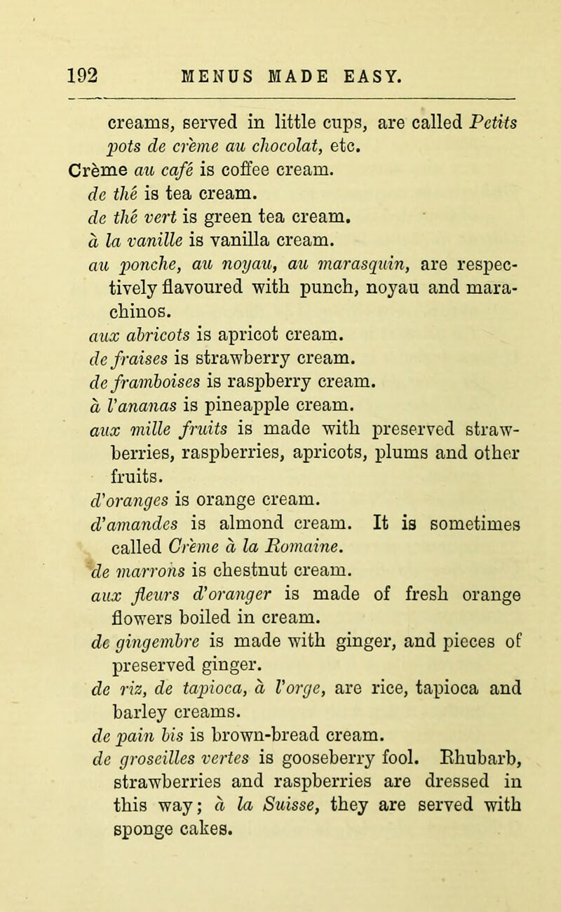creams, served in little cups, are called PctUs pots de creme au cliocolat, etc. Creme au cafe is coffee cream. de the is tea cream. de the vert is green tea cream. a la vanille is vanilla cream. au ponche, au noyau, au niarasquin, are respec- tively flavoured with punch, noyau and mara- chinos. aux abricots is apricot cream. defraises is strawberry cream. de framboises is raspberry cream. a Vananas is pineapple cream. aux rnille fruits is made with preserved straw- berries, raspberries, apricots, plums and other fruits. d'oranges is orange cream. d’amandes is almond cream. It is sometimes called Creme a la Ptomaine, de matrons is chestnut cream. aux jleurs d'oranger is made of fresh orange flowers boiled in cream. dc gingembre is made with ginger, and pieces of preserved ginger. de viz, de tapioca, a Vorge, are rice, tapioca and barley creams. de pain bis is brown-bread cream. de groseilles vertes is gooseberry fool. Rhubarb, strawberries and raspberries are dressed in this way; a la Suisse, they are served with sponge cakes.