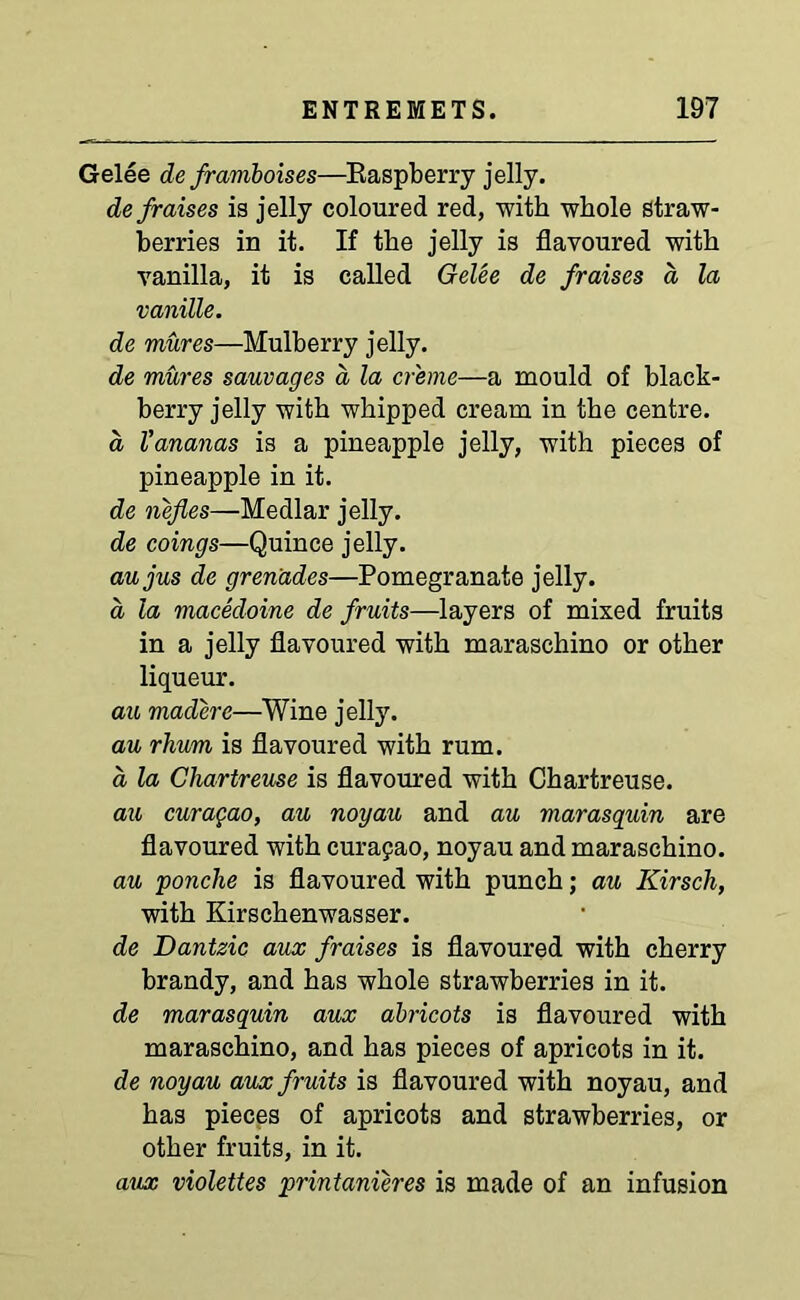Gelee de framboises—Raspberry jelly. de/raises is jelly coloured red, with whole straw- berries in it. If the jelly is flavoured with vanilla, it is called Gelee de fraises a la vanille. de mures—Mulberry jelly. de mures sauvages a la creme—a mould of black- berry jelly with whipped cream in the centre. a Vananas is a pineapple jelly, with pieces of pineapple in it. de nefles—Medlar jelly. de coings—Quince jelly. aujus de grenades—Pomegranate jelly. a la macedoine de fruits—layers of mised fruits in a jelly flavoured with maraschino or other liqueur. au maddere—Wine jelly. au rhum is flavoured with rum. a la Chartreuse is flavoured with Chartreuse. au curagao, au noyau and au marasquin are flavoured with Curasao, noyau and maraschino. au ponche is flavoured with punch; au Kirsch, with Kirschenwasser. de Dantzic aux f raises is flavoured with cherry brandy, and has whole strawberries in it. de marasquin aux abricots is flavoured with maraschino, and has pieces of apricots in it. de noyau aux fruits is flavoured with noyau, and has pieces of apricots and strawberries, or other fruits, in it. aux violettes printanieres is made of an infusion