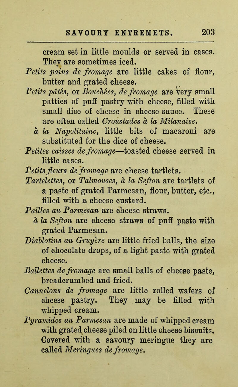 cream set in little moulds or served in cases. They are sometimes iced. Petits pains de frontage are little cakes of flour, butter and grated cheese. Petits pates, or Bouchees, de frontage are very small patties of puff pastry with cheese, filled with small dice of cheese in cheese sauce. These are often called Groustades a la Milanaise. a la Napolitaine, little bits of macaroni are substituted for the dice of cheese. Petites caisses de frontage—toasted cheese served in little cases. Petits fieurs de frontage are cheese tartlets. Tartelettes, or Talmouses, d la Sefton are tartlets of a paste of grated Parmesan, flour, butter, etc., filled with a cheese custard. Pailles au Parmesan are cheese straws. a la Sefton are cheese straws of puff paste with grated Parmesan. Diablotins au Gruyere are little fried balls, the size of chocolate drops, of a light paste with grated cheese. Ballettes de frontage are small balls of cheese paste, breadcrumbed and fried. Cannelons de frontage are little rolled wafers of cheese pastry. They may be filled with whipped cream. Pyramides au Parmesan are made of whipped cream with grated cheese piled on little cheese biscuits. Covered with a savoury meringue they are called Meringues de frontage.