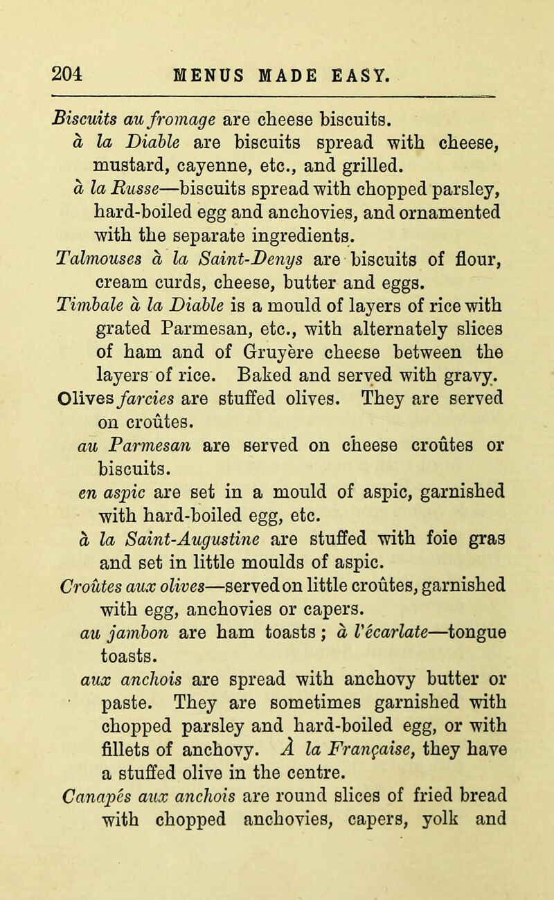 Biscuits aufromage are cheese biscuits. a la Diable are biscuits spread with cheese, mustard, cayenne, etc., and grilled. a la Russe—biscuits spread with chopped parsley, hard-boiled egg and anchovies, and ornamented with the separate ingredients. Talmouses a la Saint-Denys are biscuits of flour, cream curds, cheese, butter and eggs. Timbale a la Diable is a mould of layers of rice with grated Parmesan, etc., with alternately slices of ham and of Gruyere cheese between the layers of rice. Baked and served with gravy. Olives farcies are stuffed olives. They are served on croutes. au Parmesan are served on cheese croutes or biscuits. en aspic are set in a mould of aspic, garnished with hard-boiled egg, etc. a la Saint-Augustine are stuffed with foie gras and set in little moulds of aspic. Croutes aux olives—served on little croutes, garnished with egg, anchovies or capers. au jambon are ham toasts ; a Vecarlate—tongue toasts. aux ancliois are spread with anchovy butter or paste. They are sometimes garnished with chopped parsley and hard-boiled egg, or with fillets of anchovy. A la Frangaise, they have a stuffed olive in the centre. Canapes aux ancliois are round slices of fried bread with chopped anchovies, capers, yolk and